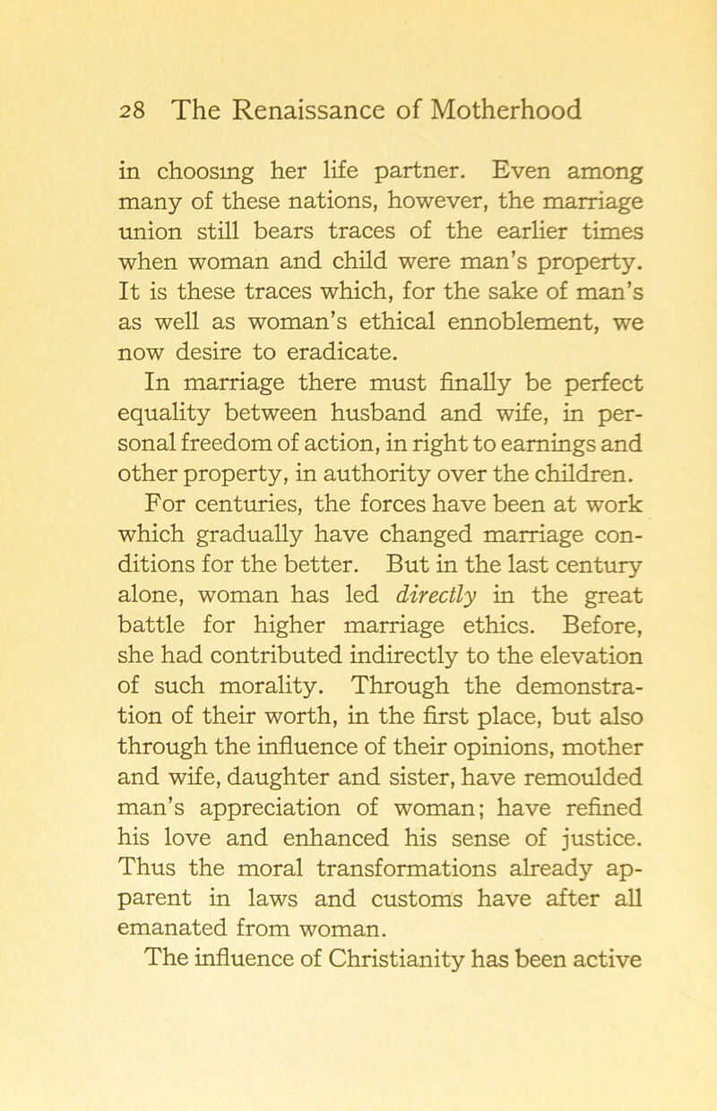 in choosing her life partner. Even among many of these nations, however, the marriage union still bears traces of the earlier times when woman and child were man’s property. It is these traces which, for the sake of man’s as well as woman’s ethical ennoblement, we now desire to eradicate. In marriage there must finally be perfect equality between husband and wife, in per- sonal freedom of action, in right to eamings and other property, in authority over the children. For centuries, the forces have been at work which gradually have changed marriage con- ditions for the better. But in the last century alone, woman has led directly in the great battle for higher marriage ethics. Before, she had contributed indirectly to the elevation of such morality. Through the demonstra- tion of their worth, in the first place, but also through the influence of their opinions, mother and wife, daughter and sister, have remoulded man’s appreciation of woman; have refined his lo ve and enhanced his sense of justice. Thus the moral transformations already ap- parent in laws and customs have after all emanated from woman. The influence of Christianity has been active