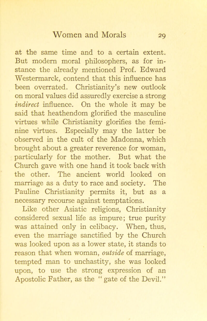 at the same time and to a certain extent. But modem moral philosophers, as for in- stance the already mentioned Prof. Edward Westermarck, contend that this influence has been overrated. Christianity’s new outlook on moral values did assuredly exercise a strong indirect influence. On the whole it may be said that heathendom glorified the masculine virtues while Christianity glorifies the femi- nine virtues. Especially may the latter be observed in the cult of the Madonna, which brought about a greater reverence for woman, particularly for the mother. But what the Church gave with one hand it took back with the other. The ancient world looked on marriage as a duty to race and society. The Pauline Christianity permits it, but as a necessary recourse against temptations. Like other Asiatic religions, Christianity considered sexual life as impure; tme purity was attained only in celibacy. When, thus, even the marriage sanctified by the Church was looked upon as a lower State, it stands to reason that when woman, outside of marriage, tempted man to unchastity, she was looked upon, to use the strong expression of an Apostolic Father, as the “ gate of the Devil.”