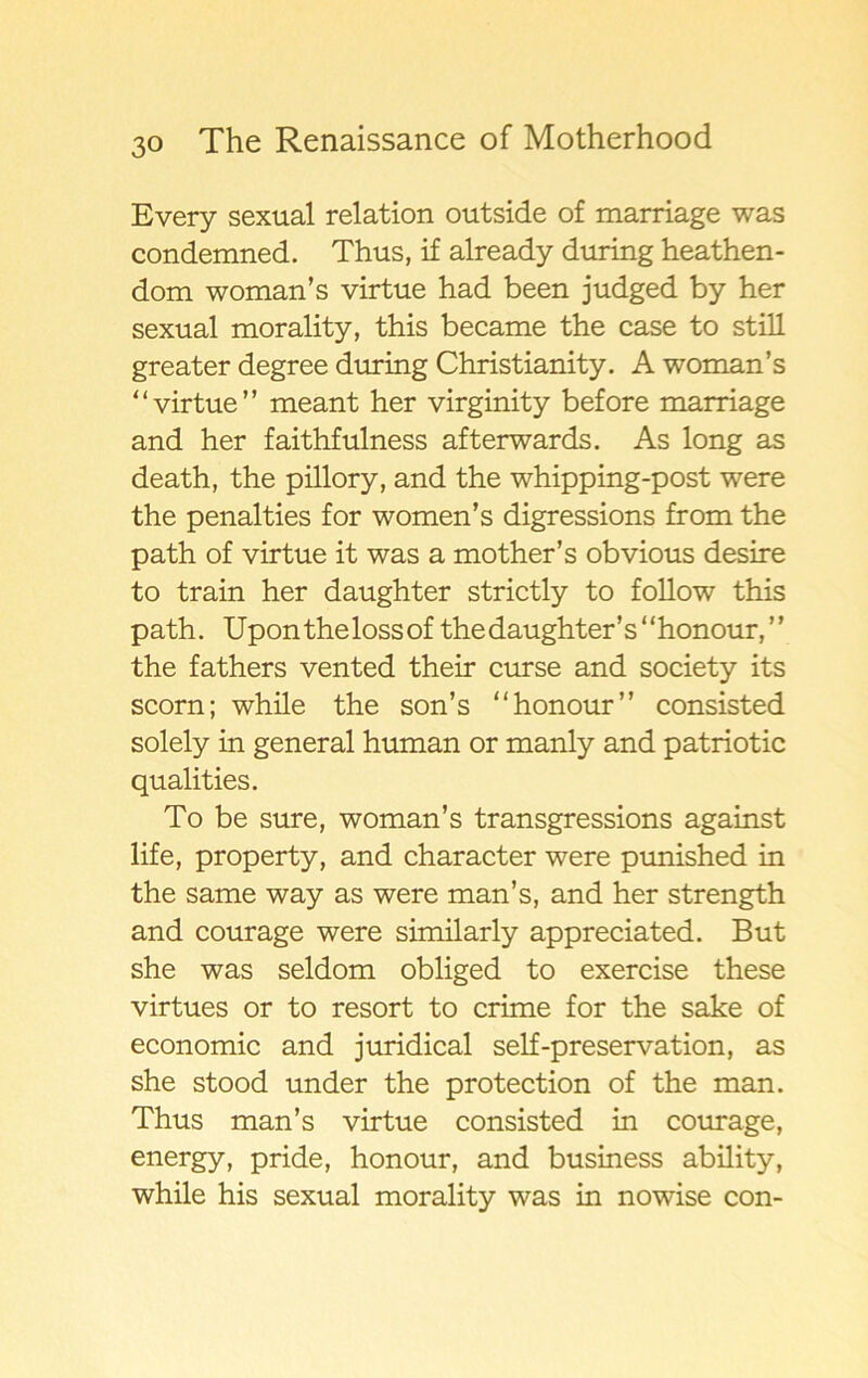 Every sexual relation outside of marriage was condemned. Thus, if already during heathen- dom woman’s virtue had been judged by her sexual morality, this became the case to still greater degree during Christianity. A woman’s ‘‘virtue” meant her virginity before marriage and her faithfulness afterwards. As long as death, the pillory, and the whipping-post were the penalties for women’s digressions from the path of virtue it was a mother’s obvious desire to train her daughter strictly to follow this path. Uponthelossof thedaughter’s“honour,” the fathers vented their curse and society its scorn; while the son’s “honour” consisted solely in general human or manly and patriotic qualities. To be sure, woman’s transgressions against life, property, and character were punished in the same way as were man’s, and her strength and courage were similarly appreciated. B ut she was seldom obliged to exercise these virtues or to resort to crime for the sake of economic and juridical self-preservation, as she stood under the protection of the man. Thus man’s virtue consisted in courage, energy, pride, honour, and business ability, while his sexual morality was in nowise con-