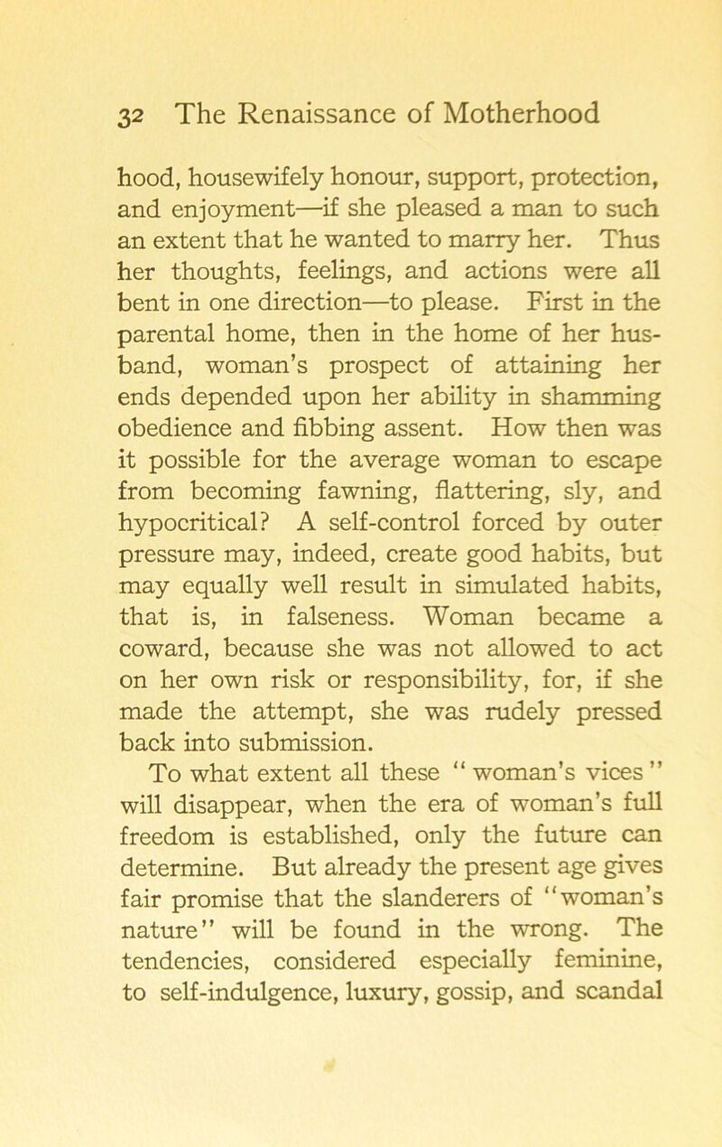 hood, housewifely honour, support, protection, and enjoyment—if she pleased a man to such an extent that he wanted to marry her. Thus her thoughts, feelings, and actions were all bent in one direction—to please. First in the parental home, then in the home of her hus- band, woman’s prospect of attaining her ends depended upon her ability in shamming obedience and fibbing assent. How then was it possible for the average woman to escape from becoming fawning, flattering, sly, and hypocritical? A self-control forced by outer pressure may, indeed, create good habits, but may equally well result in simulated habits, that is, in falseness. Woman became a coward, because she was not allowed to act on her own risk or responsibility, for, if she made the attempt, she was rudely pressed back into submission. To what extent all these “ woman’s vices ” will disappear, when the era of woman’s full freedom is established, only the future can determine. But already the present age gives fair promise that the slanderers of “woman’s nature” will be found in the wrong. The tendencies, considered especially feminine, to self-indulgence, luxury, gossip, and scandal