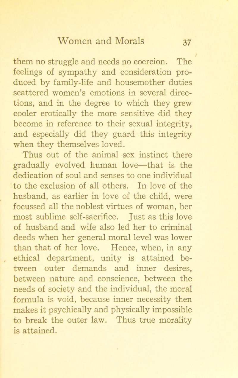 them no struggle and needs no coercion. The feelings of sympathy and consideration pro- duced by family-life and housemother duties scattered women’s emotions in several direc- tions, and in the degree to which they grew cooler erotically the more sensitive did they become in reference to their sexual integrity, and especially did they guard this integrity when they themselves loved. Thus out of the animal sex instinct there gradually evolved human love—that is the dedication of soul and senses to one individual to the exclusion of all others. In love of the husband, as earlier in love of the child, were focussed all the noblest virtues of woman, her most sublime self-sacrifice. Just as this love of husband and wife also led her to criminal deeds when her general moral level was lower than that of her love. Hence, when, in any ethical department, unity is attained be- tween outer demands and inner desires, between nature and conscience, between the needs of society and the individual, the moral formula is void, because inner necessity then makes it psychically and physically impossible to break the outer law. Thus true morality is attained.