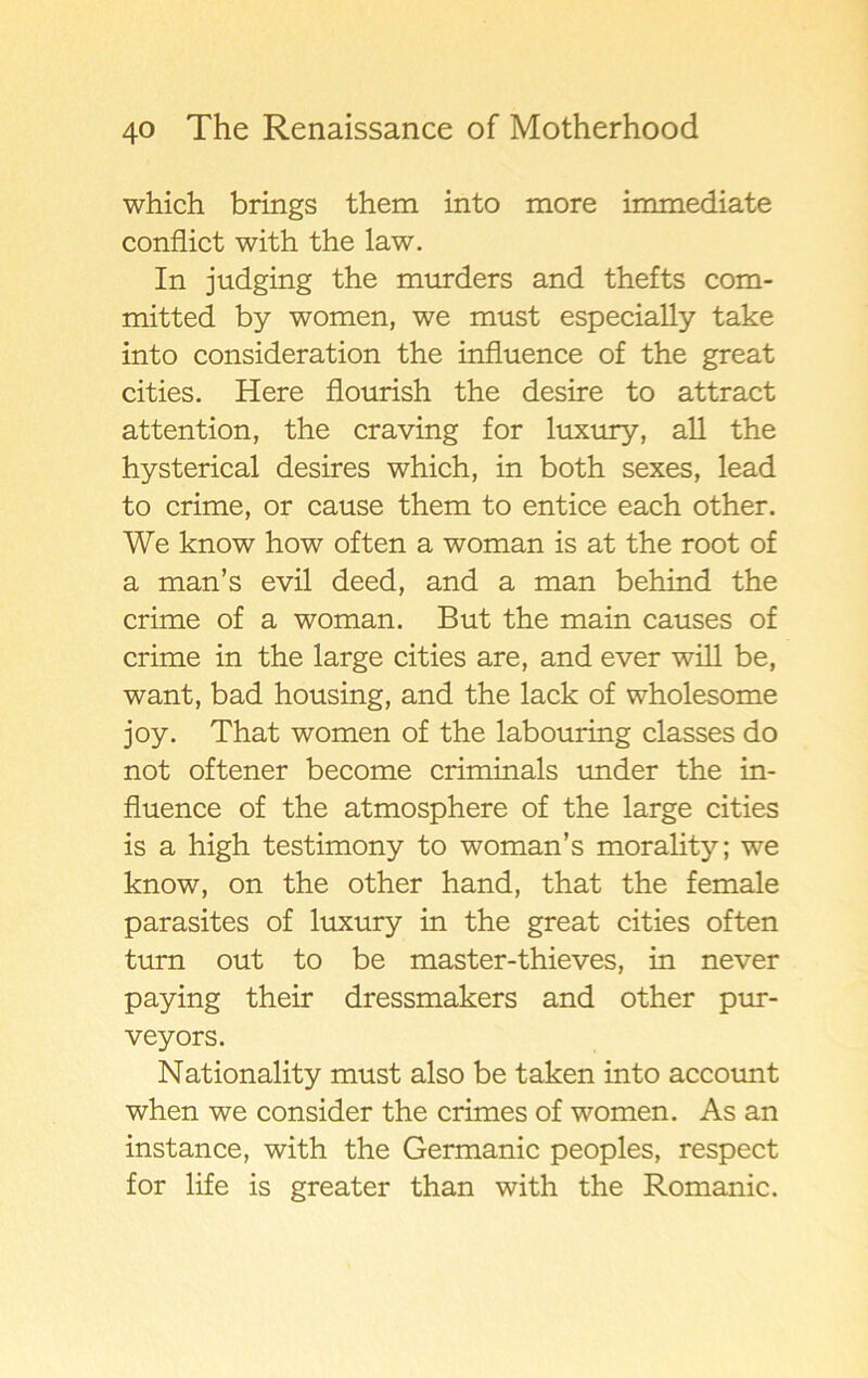 which brings them into more immediate conflict with the law. In judging the murders and thefts com- mitted by women, we must especially take into consideration the influence of the great cities. Here flourish the desire to attract attention, the craving for luxury, all the hysterical desires which, in both sexes, lead to crime, or cause them to entice each other. We know how of ten a woman is at the root of a man’s evil deed, and a man behind the crime of a woman. B ut the main causes of crime in the large cities are, and ever will be, want, bad housing, and the lack of wholesome joy. That women of the labouring classes do not oftener become criminals under the in- fluence of the atmosphere of the large cities is a high testimony to woman’s morality; we know, on the other hand, that the female parasites of luxury in the great cities often turn out to be master-thieves, in never paying their dressmakers and other pur- veyors. Nationality must also be taken into account when we consider the crimes of women. As an instance, with the Germanic peoples, respect for life is greater than with the Romanic.