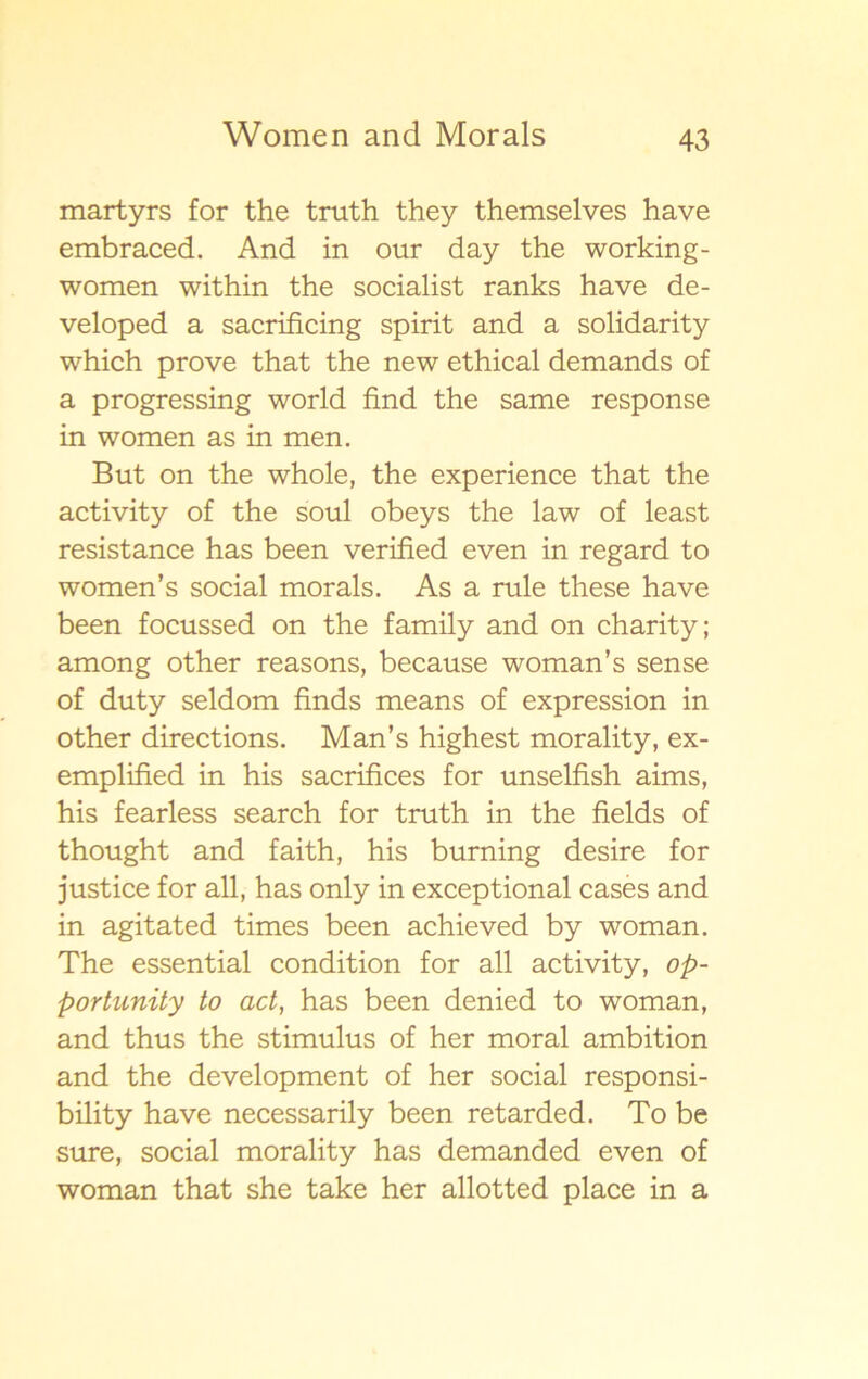 martyrs for the truth they themselves have embraced. And in our day the working- women within the socialist ranks have de- veloped a sacrificing spirit and a solidarity which prove that the new ethical demands of a progressing world find the same response in women as in men. But on the whole, the experience that the activity of the soul obeys the law of least resistance has been verified even in regard to women’s social morals. As a rule these have been focussed on the family and on charity; among other reasons, because woman’s sense of duty seldom finds means of expression in other directions. Man’s highest morality, ex- emplified in his sacrifices for unselfish aims, his fearless search for truth in the fields of thought and faith, his burning desire for justice for all, has only in exceptional cases and in agitated times been achieved by woman. The essential condition for all activity, op- portunity to act, has been denied to woman, and thus the stimulus of her moral ambition and the development of her social responsi- bility have necessarily been retarded. To be sure, social morality has demanded even of woman that she take her allotted place in a