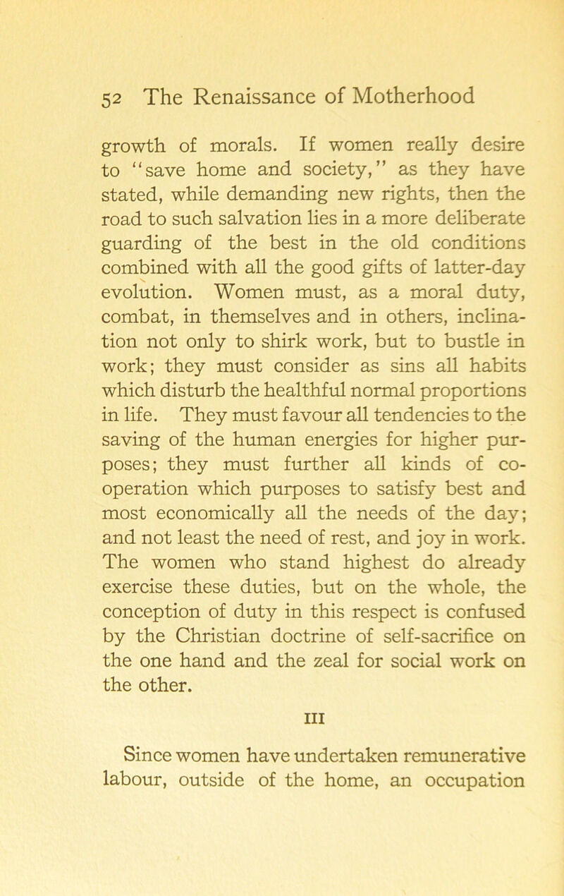 growth of morals. If women really desire to “save home and society,” as they have stated, while demanding new rights, then the road to such salvation lies in a more deliberate guarding of the best in the old conditions combined with all the good gifts of latter-day evolution. Women must, as a moral duty, combat, in themselves and in others, inclina- tion not only to shirk work, but to bustle in work; they must consider as sins all habits which disturb the healthful normal proportions in life. They must favour all tendencies to the saving of the human energies for higher pur- poses; they must further all kinds of co- operation which purposes to satisfy best and most economically all the needs of the day; and not least the need of rest, and joy in work. The women who stand highest do already exercise these duties, but on the whole, the conception of duty in this respect is confused by the Christian doctrine of self-sacrifice on the one hand and the zeal for social work on the other. in Since women have undertaken remunerative labour, outside of the home, an occupation