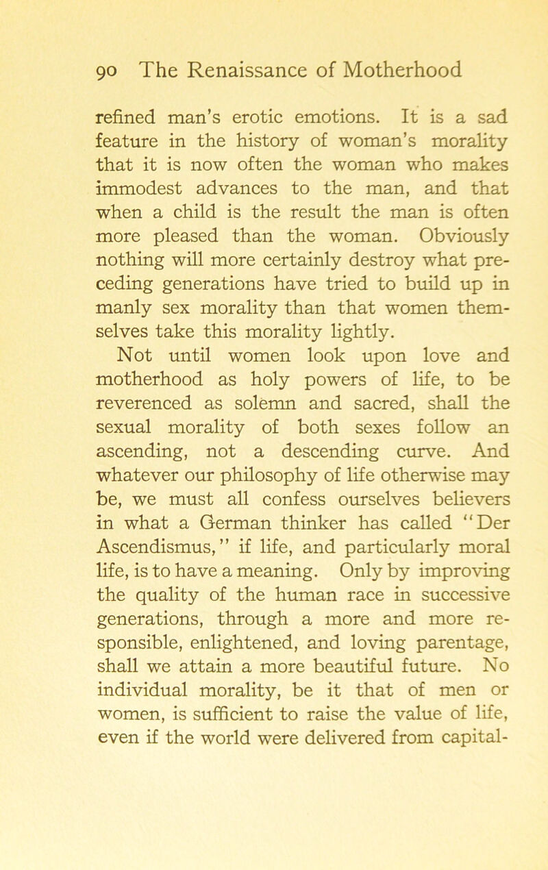 refined man’s erotic emotions. It is a sad feature in the history of woman’s morality that it is now often the woman who makes immodest advances to the man, and that when a child is the result the man is often more pleased than the woman. Obviously nothing will more certainly destroy what pre- ceding generations have tried to build up in manly sex morality than that women them- selves take this morality lightly. Not until women look upon love and motherhood as holy powers of life, to be reverenced as solemn and sacred, shall the sexual morality of both sexes follow an ascending, not a descending curve. And whatever our philosophy of life otherwise may be, we must all confess ourselves believers in what a German thinker has called “Der Ascendismus, ” if life, and particularly moral life, is to have a meaning. Only by improving the quality of the human race in successive generations, through a more and more re- sponsible, enlightened, and loving parentage, shall we attain a more beautiful future. No individual morality, be it that of men or women, is sufficient to raise the value of life, even if the world were delivered from Capital-
