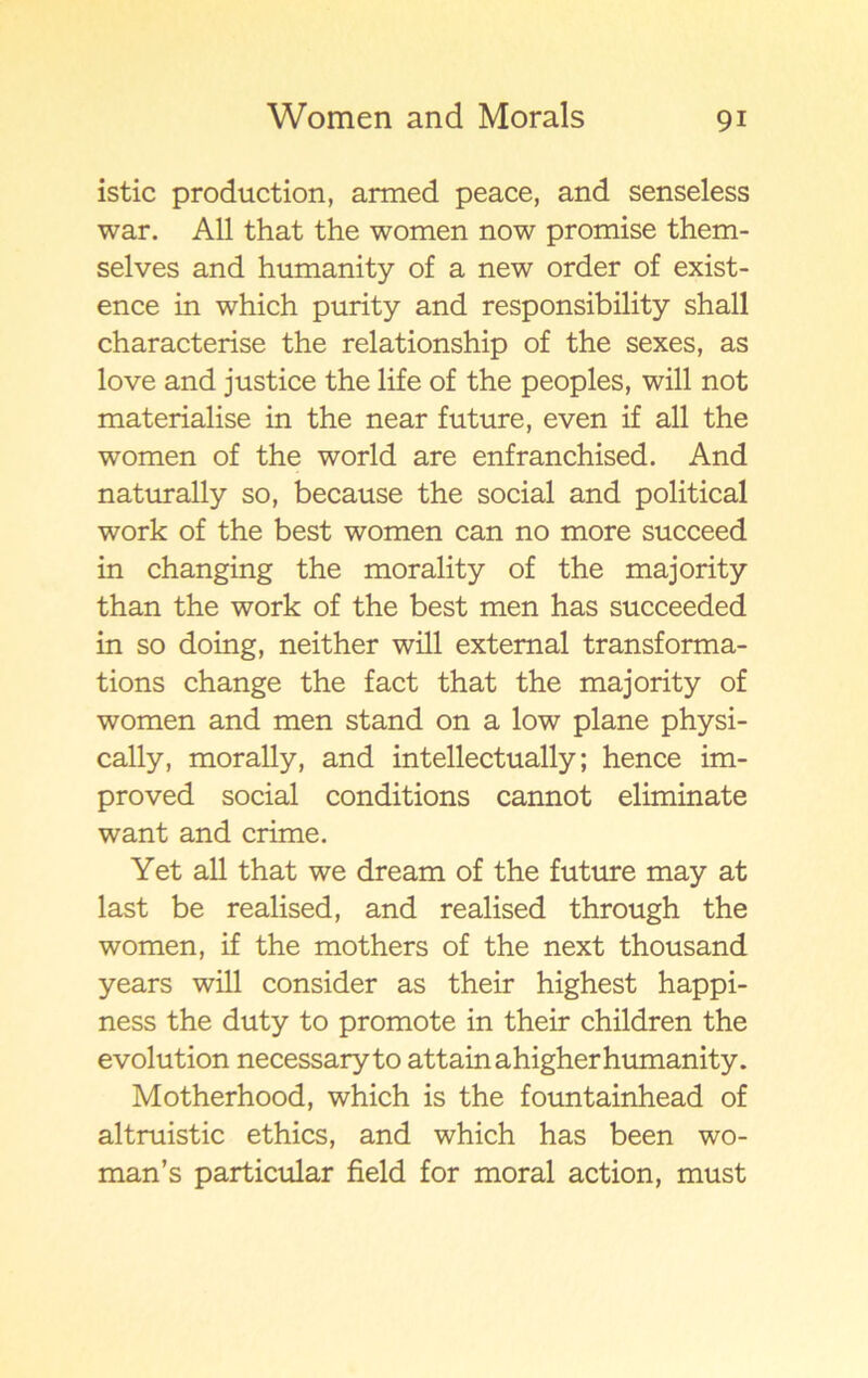 istic production, armed peace, and senseless war. All that the women now promise them- selves and humanity of a new order of exist- ence in which purity and responsibility shall characterise the relationship of the sexes, as love and justice the life of the peoples, will not materialise in the near future, even if all the women of the world are enfranchised. And naturally so, because the social and political work of the best women can no more succeed in changing the morality of the majority than the work of the best men has succeeded in so doing, neither will extemal transforma- tions change the fact that the majority of women and men stand on a low plane physi- cally, morally, and intellectually; hence im- proved social conditions cannot eliminate want and crime. Yet all that we dream of the future may at last be realised, and realised through the women, if the mothers of the next thousand years will consider as their highest happi- ness the duty to promote in their children the evolution necessary to attainahigher humanity. Motherhood, which is the fountainhead of altruistic ethics, and which has been wo- man’s particular field for moral action, must