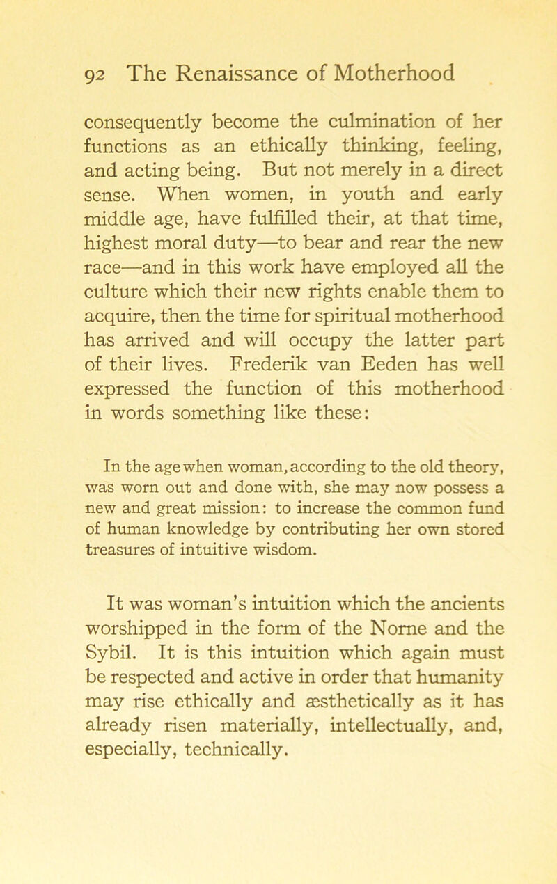 consequently become the culmination of her functions as an ethically thinking, feeling, and acting being. But not merely in a direct sense. When women, in youth and early middle age, have fulfilled their, at that time, highest moral duty—to bear and rear the new race—and in this work have employed all the culture which their new rights enable them to acquire, then the time for spiritual motherhood has arrived and will occupy the latter part of their lives. Frederik van Eeden has well expressed the function of this motherhood in words something like these: In the age when woman, according to the old theory, was worn out and done with, she may now possess a new and great mission: to increase the common fund of human knowledge by contributing her own stored treasures of intuitive wisdom. It was woman’s intuition which the ancients worshipped in the form of the Nome and the Sybil. It is this intuition which again must be respected and active in order that humanity may rise ethically and aesthetically as it has already risen materially, intellectually, and, especially, technically.