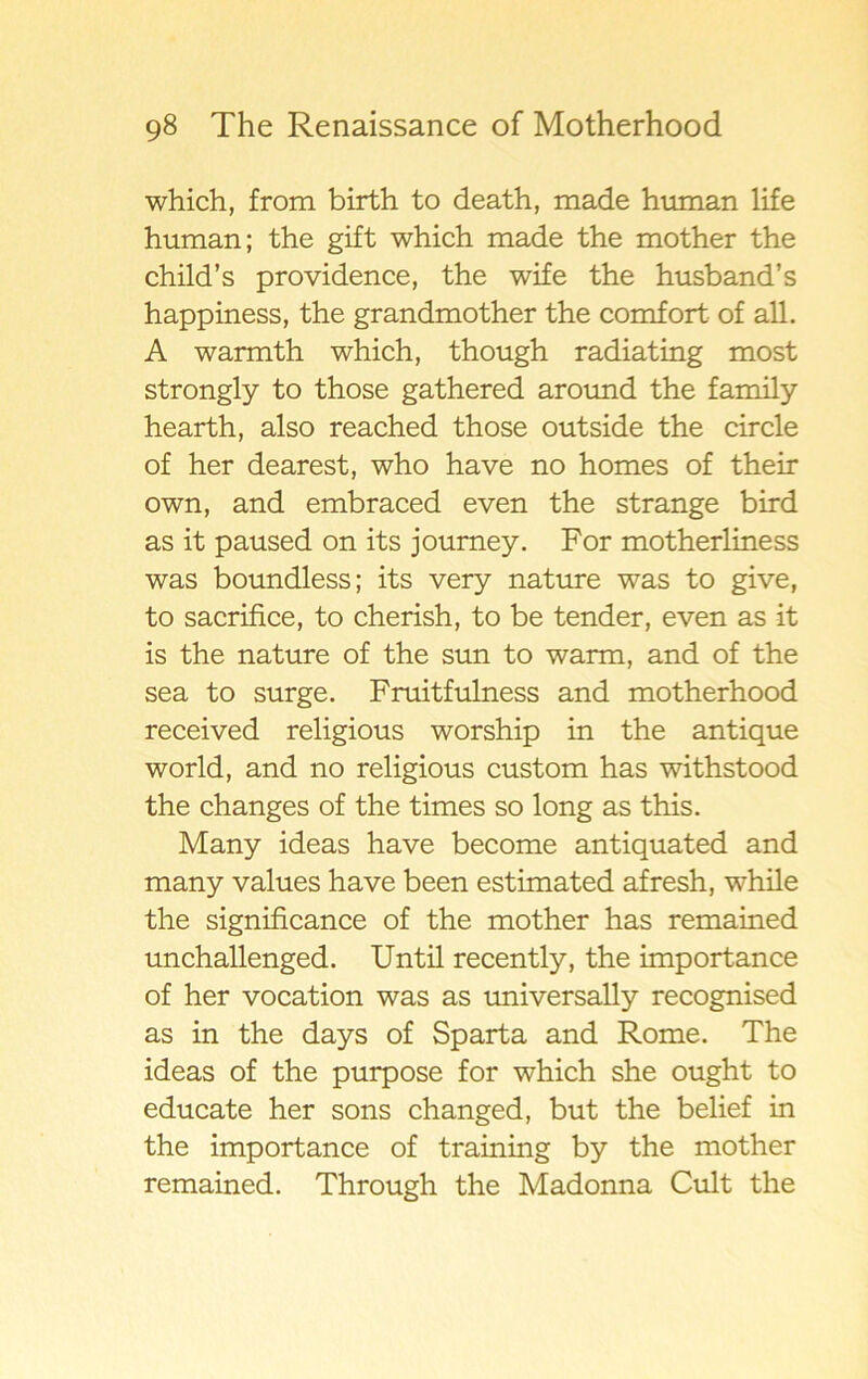 which, from birth to death, made human life human; the gift which made the mother the chilcTs providence, the wife the husband’s happiness, the grandmother the comfort of all. A warmth which, though radiating most strongly to those gathered around the family hearth, also reached those outside the circle of her dearest, who have no homes of their own, and embraced even the stränge bird as it paused on its journey. For motherliness was boundless; its very nature was to give, to sacrifice, to cherish, to be tender, even as it is the nature of the sun to warm, and of the sea to surge. Fruitfulness and motherhood received religious worship in the antique world, and no religious custom has withstood the changes of the times so long as this. Many ideas have become antiquated and many values have been estimated afresh, while the significance of the mother has remained unchallenged. Until recently, the importance of her vocation was as universally recognised as in the days of Sparta and Rome. The ideas of the purpose for which she ought to educate her sons changed, but the belief in the importance of training by the mother remained. Through the Madonna Cult the