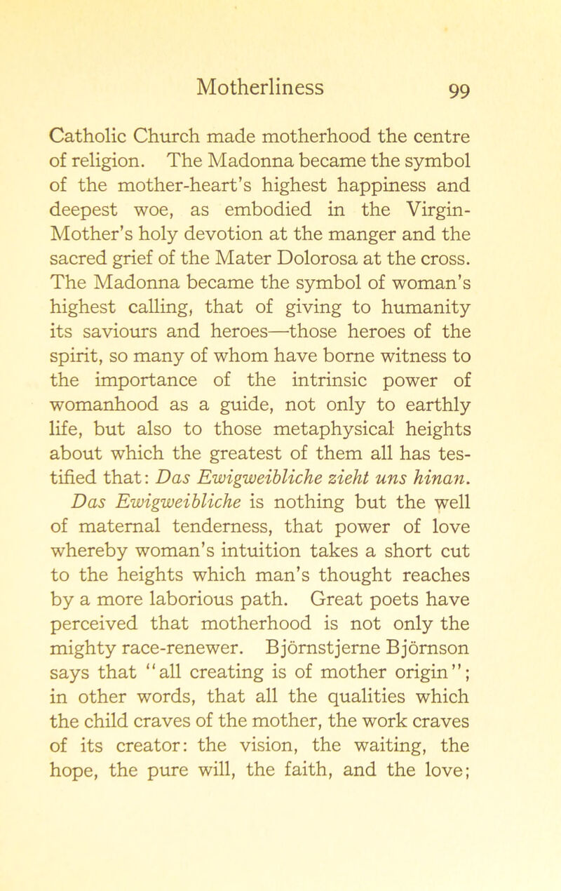 Catholic Church made motherhood the centre of religion. The Madonna became the symbol of the mother-heart’s highest happiness and deepest woe, as embodied in the Virgin- Mother’s holy devotion at the mänger and the sacred grief of the Mater Dolorosa at the cross. The Madonna became the symbol of woman’s highest calling, that of giving to humanity its saviours and heroes—those heroes of the spirit, so many of whom have borne witness to the importance of the intrinsic power of womanhood as a guide, not only to earthly life, but also to those metaphysical heights about which the greatest of them all has tes- tified that: Das Ewigweibliche zieht uns hinan. Das Ewigweibliche is nothing but the well of matemal tenderness, that power of love whereby woman’s intuition takes a short cut to the heights which man’s thought reaches by a more laborious path. Great poets have perceived that motherhood is not only the mighty race-renewer. Björnstjerne Björnson says that “all creating is of mother origin”; in other words, that all the qualities which the child craves of the mother, the work craves of its creator: the vision, the waiting, the hope, the pure will, the faith, and the love;