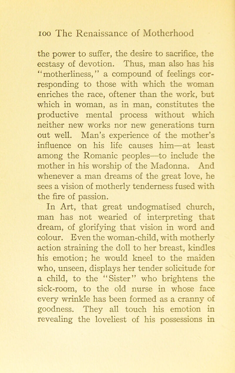 the power to suffer, the desire to sacrifice, the ecstasy of devotion. Thus, man also has his “motherliness, ” a compound of feelings cor- responding to those with which the woman enriches the race, oftener than the work, but which in woman, as in man, constitutes the productive mental process without which neither new works nor new generations tum out well. Man’s experience of the mother’s influence on his life causes him—at least among the Romanic peoples—to include the mother in his worship of the Madonna. And whenever a man dreams of the great love, he sees a vision of motherly tendemess fused with the fire of passion. In Art, that great undogmatised church, man has not wearied of interpreting that dream, of glorifying that vision in word and colour. Even the woman-child, with motherly action straining the doll to her breast, kindles his emotion; he would kneel to the maiden who, unseen, displays her tender solicitude for a child, to the “Sister” who brightens the sick-room, to the old nurse in whose face every wrinkle has been formed as a cranny of goodness. They all touch his emotion in revealing the loveliest of his possessions in
