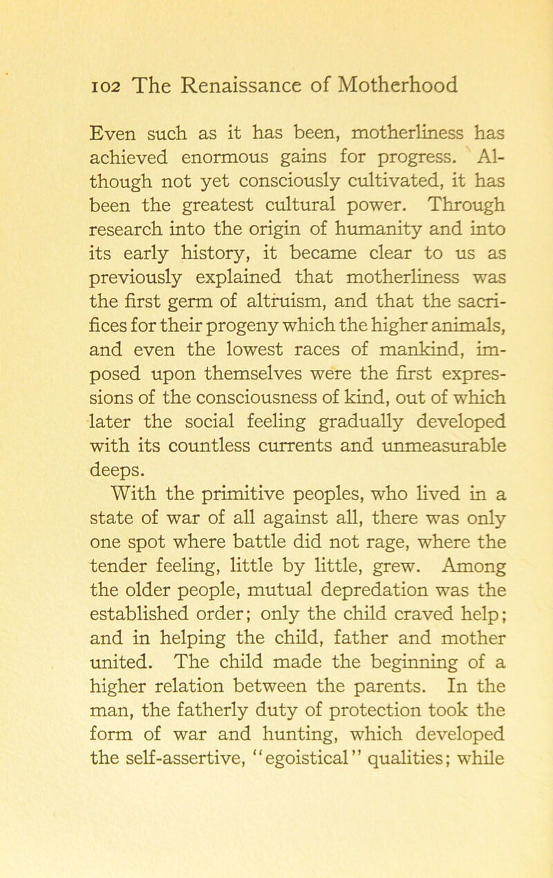 Even such as it has been, motherliness has achieved enormous gains for progress. Al- though not yet consciously cultivated, it has been the greatest cultural power. Through research into the origin of humanity and into its early history, it became clear to us as previously explained that motherliness was the first germ of altruism, and that the sacri- fices for their progeny which the higher animals, and even the lowest races of mankind, im- posed upon themselves were the first expres- sions of the consciousness of kind, out of which later the social feeling gradually developed with its countless currents and unmeasurable deeps. With the primitive peoples, who lived in a state of war of all against all, there was only one spot where battle did not rage, where the tender feeling, little by little, grew. Among the older people, mutual depredation was the established order; only the child craved help; and in helping the child, father and mother united. The child made the beginning of a higher relation between the parents. In the man, the fatherly duty of protection took the form of war and hunting, which developed the self-assertive, “egoistical” qualities; while