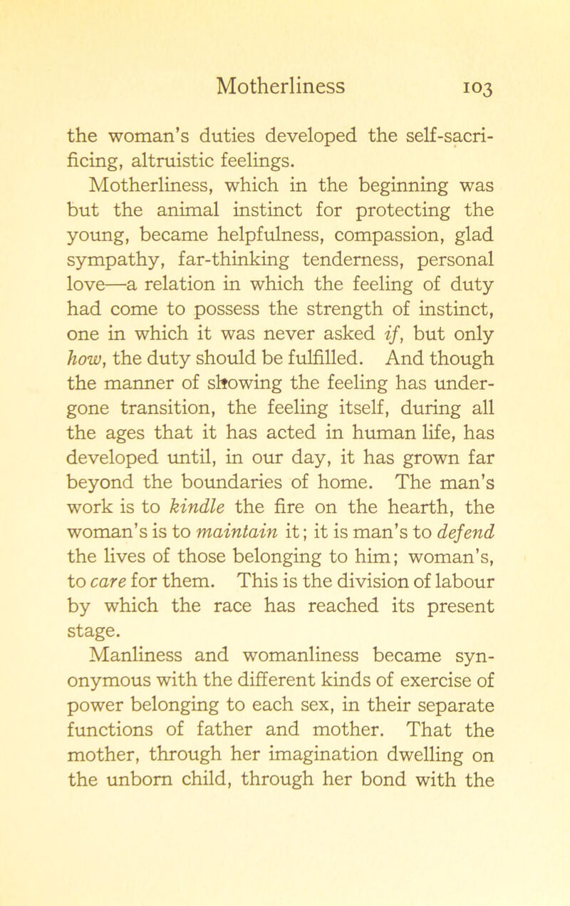 the woman’s duties developed the self-sacri- ficing, altruistic feelings. Motherliness, which in the beginning was but the animal instinct for protecting the young, became helpfulness, compassion, glad sympathy, far-thinking tenderness, personal love—a relation in which the feeling of duty had come to possess the strength of instinct, one in which it was never asked if, but only how, the duty should be fulfilled. And though the manner of showing the feeling has under- gone transition, the feeling itself, during all the ages that it has acted in human life, has developed until, in our day, it has grown far beyond the boundaries of home. The man’s work is to kindle the fire on the hearth, the woman’s is to maintain it; it is man’s to defend the lives of those belonging to him; woman’s, to care for them. This is the division of labour by which the race has reached its present stage. Manliness and womanliness became syn- onymous with the different kinds of exercise of power belonging to each sex, in their separate functions of father and mother. That the mother, through her imagination dwelling on the unbom child, through her bond with the