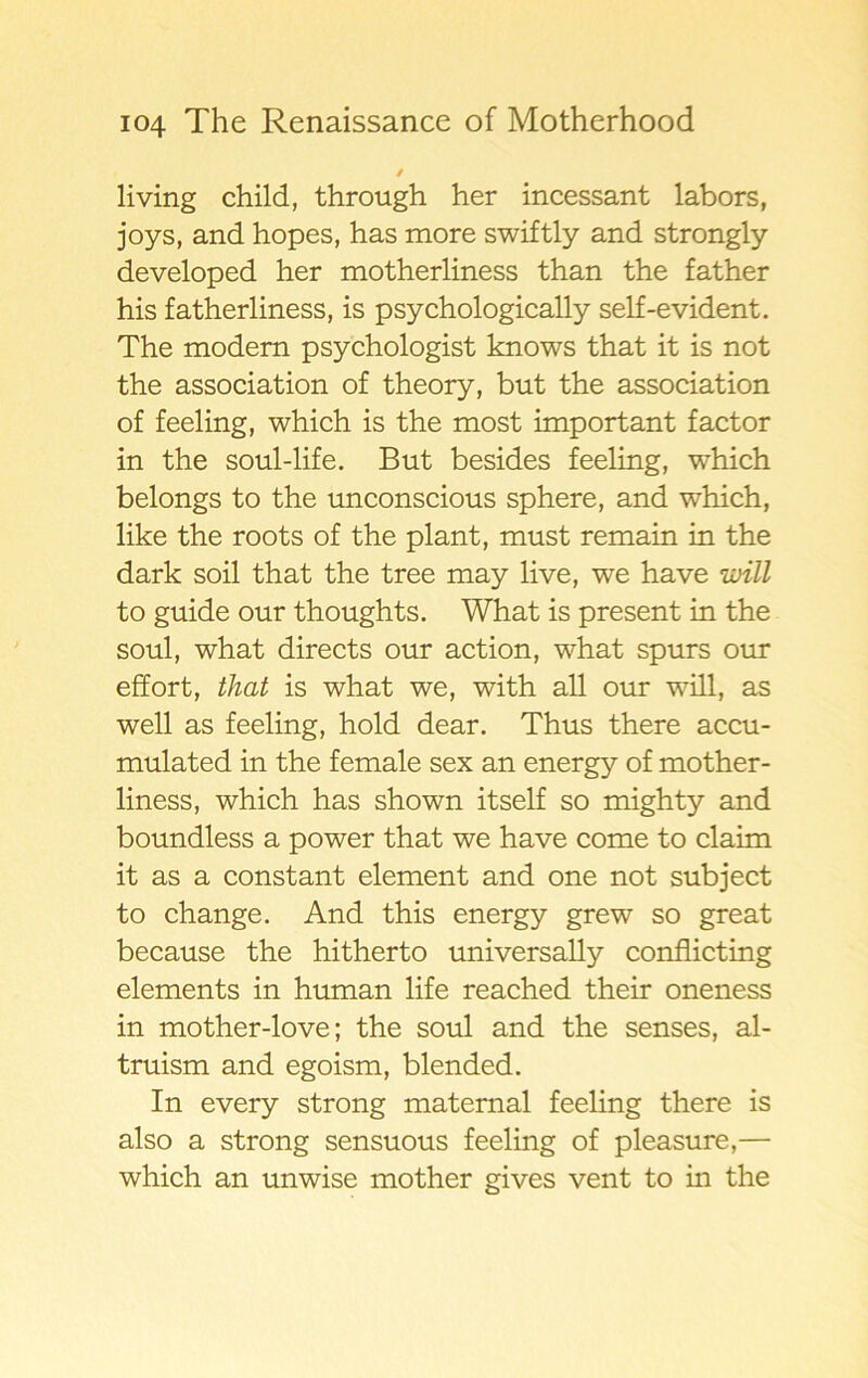 i living child, through her incessant labors, joys, and hopes, has more swiftly and strongly developed her motherliness than the father his fatherliness, is psychologically self-evident. The modern psychologist knows that it is not the association of theory, but the association of feeling, which is the most important factor in the soul-life. But besides feeling, which belongs to the unconscious sphere, and which, like the roots of the plant, must remain in the dark soil that the tree may live, we have ivill to guide our thoughts. What is present in the soul, what directs our action, what spurs our effort, that is what we, with all our will, as well as feeling, hold dear. Thus there accu- mulated in the female sex an energy of mother- liness, which has shown itself so mighty and boundless a power that we have come to claim it as a constant element and one not subject to change. And this energy grew so great because the hitherto universally conflicting elements in human life reached their oneness in mother-love; the soul and the senses, al- truism and egoism, blended. In every strong maternal feeling there is also a strong sensuous feeling of pleasure,— which an unwise mother gives vent to in the