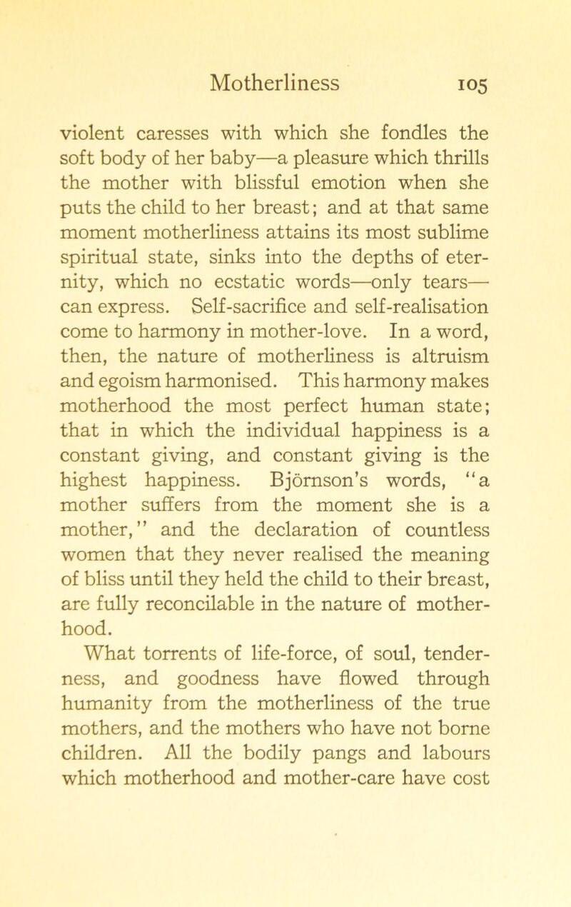 violent caresses with which she fondles the soft body of her baby—a pleasure which thrills the mother with blissful emotion when she puts the child to her breast; and at that same moment motherliness attains its most sublime spiritual state, sinks into the depths of eter- nity, which no ecstatic words—only tears—• can express. Self-sacrifice and self-realisation come to harmony in mother-love. In a word, then, the nature of motherliness is altruism and egoism harmonised. This harmony makes motherhood the most perfect human state; that in which the individual happiness is a constant giving, and constant giving is the highest happiness. Bjömson’s words, “a mother suffers from the moment she is a mother,” and the declaration of countless women that they never realised the meaning of bliss until they held the child to their breast, are fully reconcilable in the nature of mother- hood. What torrents of life-force, of soul, tender- ness, and goodness have flowed through humanity from the motherliness of the true mothers, and the mothers who have not borne children. All the bodily pangs and labours which motherhood and mother-care have cost