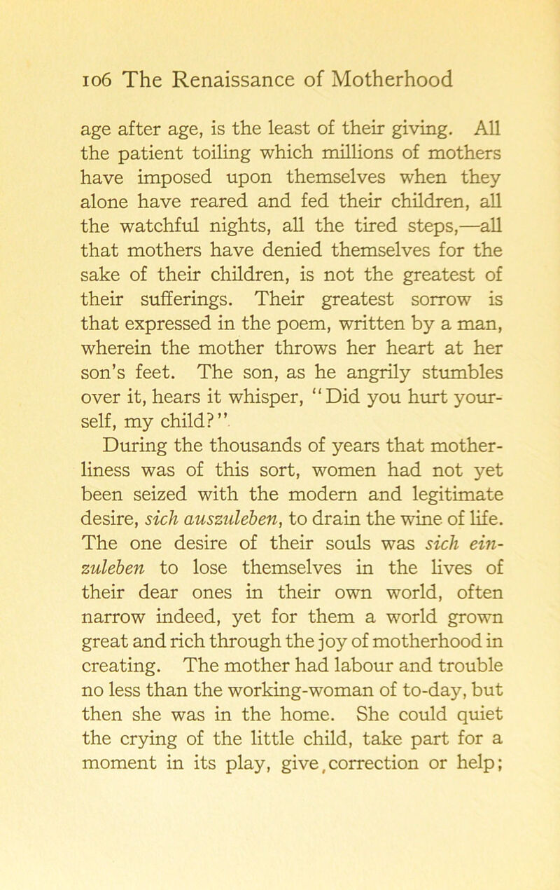 age after age, is the least of their giving. All the patient toiling which millions of mothers have imposed upon themselves when they alone have reared and fed their children, all the watchful nights, all the tired steps,—all that mothers have denied themselves for the sake of their children, is not the greatest of their sufferings. Their greatest sorrow is that expressed in the poem, written by a man, wherein the mother throws her heart at her son’s feet. The son, as he angrily stumbles over it, hears it whisper, “Did you hurt your- self, my child?” During the thousands of years that mother- liness was of this sort, women had not yet been seized with the modern and legitimate desire, sich auszuleben, to drain the wine of life. The one desire of their souls was sich ein- zuleben to lose themselves in the lives of their dear ones in their own world, of ten narrow indeed, yet for them a world grown great and rich through the joy of motherhood in creating. The mother had labour and trouble no less than the working-woman of to-day, but then she was in the home. She could quiet the crying of the little child, take part for a moment in its play, give, correction or help;