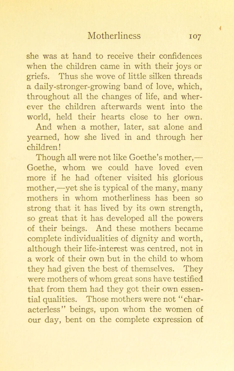 she was at hand to receive their confidences when the children came in with their joys or griefs. Thus she wove of little silken threads a daily-stronger-growing band of love, which, throughout all the changes of life, and wher- ever the children afterwards went into the world, held their hearts close to her own. And when a mother, later, sat alone and yeamed, how she lived in and through her children! Though all were not like Goethe’s mother,— Goethe, whom we could have loved even more if he had oftener visited his glorious mother,—yet she is typical of the many, many mothers in whom motherliness has been so strong that it has lived by its own strength, so great that it has developed all the powers of their beings. And these mothers became complete individualities of dignity and worth, although their life-interest was centred, not in a work of their own but in the child to whom they had given the best of themselves. They were mothers of whom great sons have testified that from them had they got their own essen- tial qualities. Those mothers were not “ char- acterless” beings, upon whom the women of our day, bent on the complete expression of