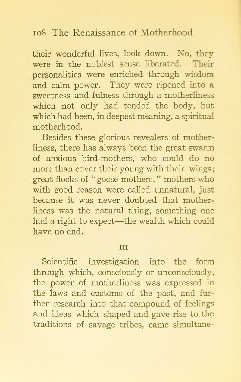 their wonderful lives, look down. No, they were in the noblest sense liberated. Their personalities were enriched through wisdom and calm power. They were ripened into a sweetness and fulness through a motherliness which not only had tended the body, but which had been, in deepest meaning, a spiritual motherhood. Besides these glorious revealers of mother- liness, there has always been the great swarm of anxious bird-mothers, who could do no more than cover their young with their wings; great flocks of “ goose-mothers, ” mothers who with good reason were called unnatural, just because it was never doubted that mother- liness was the natural thing, something one had a right to expect—the wealth which could have no end. iii Scientific investigation into the form through which, consciously or unconsciously, the power of motherliness was expressed in the laws and customs of the past, and fur- ther research into that compound of feelings and ideas which shaped and gave rise to the traditions of savage tribes, came simultane-