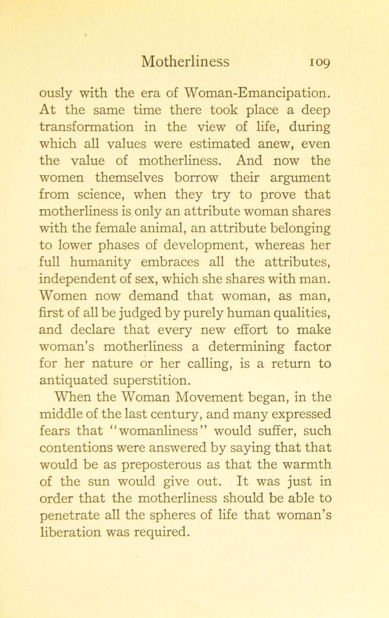 ously with the era of Woman-Emancipation. At the same time there took place a deep transformation in the view of life, during which all values were estimated anew, even the value of motherliness. And now the women themselves borrow their argument from Science, when they try to pro ve that motherliness is only an attribute woman shares with the female animal, an attribute belonging to lower phases of development, whereas her full humanity embraces all the attributes, independent of sex, which she shares with man. Women now demand that woman, as man, first of all be judged by purely human qualities, and declare that every new effort to make woman’s motherliness a determining factor for her nature or her calling, is a return to antiquated superstition. When the Woman Movement began, in the middle of the last century, and many expressed fears that “ womanliness ” would suffer, such contentions were answered by saying that that would be as preposterous as that the warmth of the sun would give out. It was just in order that the motherliness should be able to penetrate all the spheres of life that woman’s liberation was required.