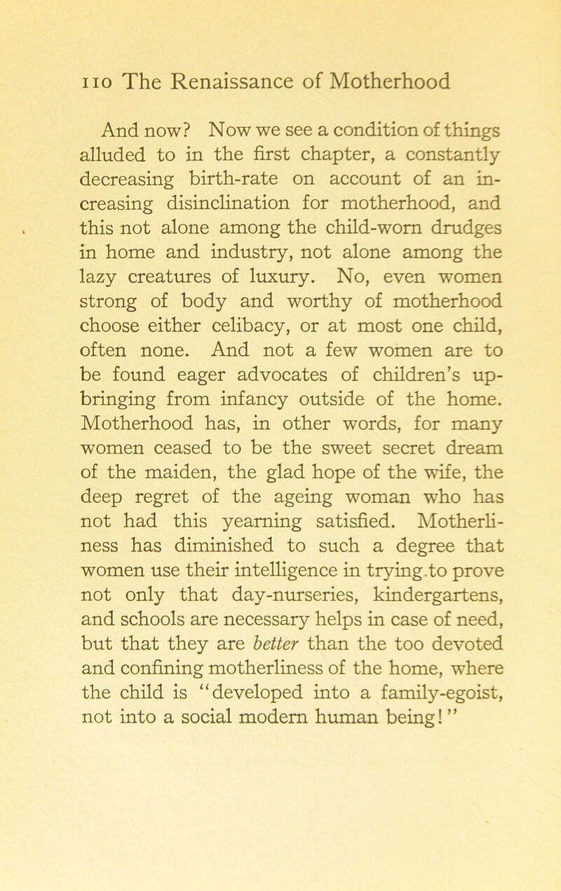 And now? Now we see a condition of things alluded to in the first chapter, a constantly decreasing birth-rate on account of an in- creasing disinclination for motherhood, and this not alone among the child-wom drudges in home and industry, not alone among the lazy creatures of luxury. No, even women strong of body and worthy of motherhood choose either celibacy, or at most one child, often none. And not a few women are to be found eager advocates of children’s up- bringing from infancy outside of the home. Motherhood has, in other words, for many women ceased to be the sweet secret dream of the maiden, the glad hope of the wife, the deep regret of the ageing woman who has not had this yeaming satisfied. Motherli- ness has diminished to such a degree that women use their intelligence in trying to prove not only that day-nurseries, kindergartens, and schools are necessary helps in case of need, but that they are better than the too devoted and confining motherliness of the home, where the child is “developed into a family-egoist, not into a social modem human being! ”