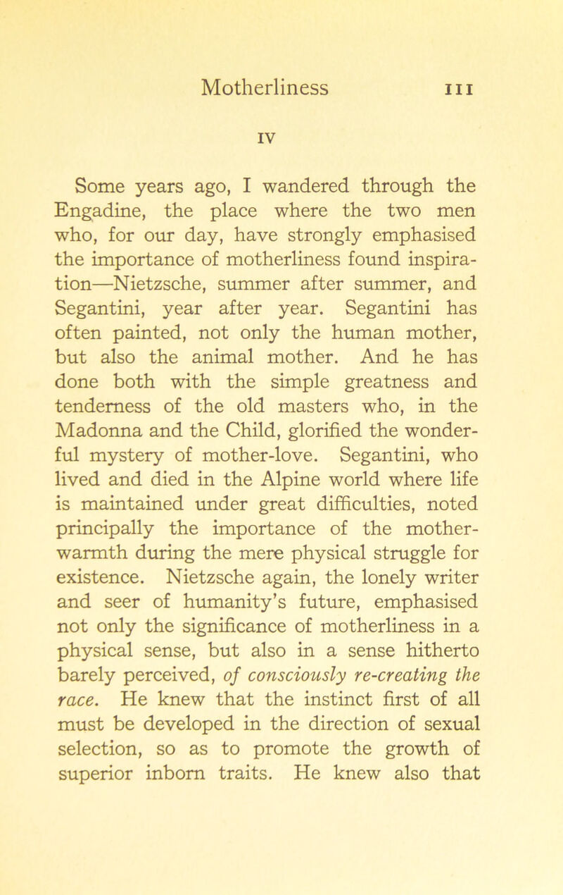 IV Some years ago, I wandered through the Engadine, the place where the two men who, for our day, have strongly emphasised the importance of motherliness found inspira- tion—Nietzsche, summer af ter summer, and Segantini, year after year. Segantini has often painted, not only the human mother, but also the animal mother. And he has done both with the simple greatness and tendemess of the old masters who, in the Madonna and the Child, glorified the wonder- ful mystery of mother-love. Segantini, who lived and died in the Alpine world where life is maintained under great difficulties, noted principally the importance of the mother- warmth during the mere physical struggle for existence. Nietzsche again, the lonely writer and seer of humanity’s future, emphasised not only the significance of motherliness in a physical sense, but also in a sense hitherto barely perceived, of consciously re-creating the race. He knew that the instinct first of all must be developed in the direction of sexual selection, so as to promote the growth of superior inbom traits. He knew also that