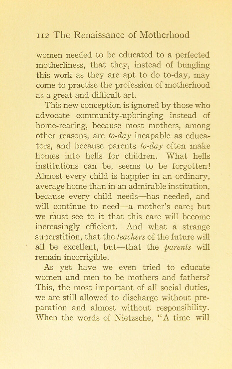 women needed to be educated to a perfected motherliness, that they, instead of bungling this work as they are apt to do to-day, may come to practise the profession of motherhood as a great and difficult art. This new conception is ignored by those who advocate community-upbringing instead of home-rearing, because most mothers, among other reasons, are to-day incapable as educa- tors, and because parents to-day often make homes into hells for children. What hells institutions can be, seems to be forgotten! Almost every child is happier in an ordinary, average home than in an admirable institution, because every child needs—has needed, and will continue to need—a mother’s care; but we must see to it that this care will become increasingly efficient. And what a stränge superstition, that the teachers of the future will all be excellent, but—that the parents will remain incorrigible. As yet have we even tried to educate women and men to be mothers and fathers? This, the most important of all social duties, we are still allowed to discharge without pre- paration and almost without responsibility. When the words of Nietzsche, “A time will