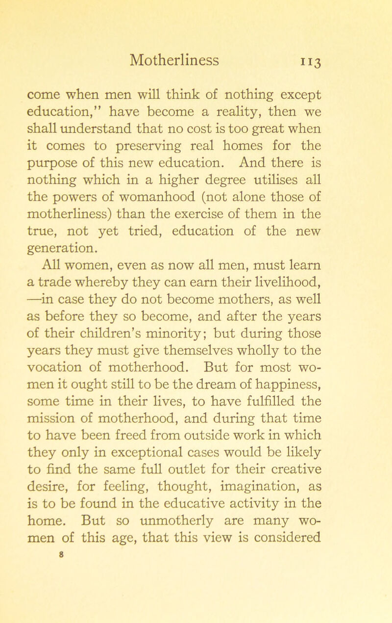 come when men will think of nothing except education,” have become a reality, then we shall understand that no cost is too great when it comes to preserving real homes for the purpose of this new education. And there is nothing which in a higher degree utilises all the powers of womanhood (not alone those of motherliness) than the exercise of them in the true, not yet tried, education of the new generation. All women, even as now all men, must learn a trade whereby they can earn their livelihood, —in case they do not become mothers, as well as before they so become, and af ter the years of their children’s minority; but during those years they must give themselves wholly to the vocation of motherhood. But for most wo- men it ought still to be the dream of happiness, some time in their lives, to have fulfilled the mission of motherhood, and during that time to have been freed from outside work in which they only in exceptional cases would be likely to find the same full outlet for their Creative desire, for feeling, thought, imagination, as is to be found in the educative activity in the home. But so unmotherly are many wo- men of this age, that this view is considered 8