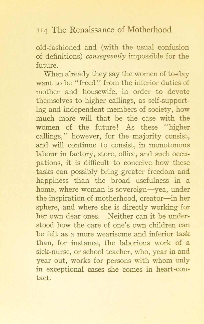 old-fashioned and (with the usual confusion of definitions) conseguently impossible for the future. When already they say the women of to-day want to be “freed” from the inferior duties of mother and housewife, in order to devote themselves to higher callings, as self-support- ing and independent members of society, how much more will that be the case with the women of the future! As these “higher callings,” however, for the majority consist, and will continue to consist, in monotonous labour in factory, store, office, and such occu- pations, it is difficult to conceive how these tasks can possibly bring greater freedom and happiness than the broad usefulness in a home, where woman is sovereign—yea, under the inspiration of motherhood, creator—in her sphere, and where she is directly working for her own dear ones. Neither can it be under- stood how the care of one’s own children can be felt as a more wearisome and inferior task than, for instance, the laborious work of a sick-nurse, or school teacher, who, year in and year out, works for persons with whom only in exceptional cases she comes in heart-con- tact.
