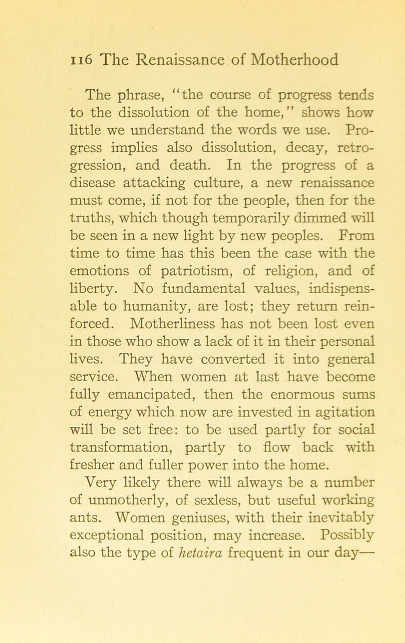 The phrase, “the course of progress tends to the dissolution of the home, ” shows how little we understand the words we use. Pro- gress implies also dissolution, decay, retro- gression, and death. In the progress of a disease attacking culture, a new renaissance must come, if not for the people, then for the truths, which though temporarily dimmed will be seen in a new light by new peoples. From time to time has this been the case with the emotions of patriotism, of religion, and of liberty. No fundamental values, indispens- able to humanity, are lost; they retum rein- forced. Motherliness has not been lost even in those who show a lack of it in their personal lives. They have converted it into general service. When women at last have become fully emancipated, then the enormous sums of energy which now are invested in agitation will be set free: to be used partly for social transformation, partly to flow back with fresher and fuller power into the home. Very likely there will always be a number of unmotherly, of sexless, but useful working ants. Women geniuses, with their inevitably exceptional position, may increase. Possibly also the type of hetaira frequent in our day—