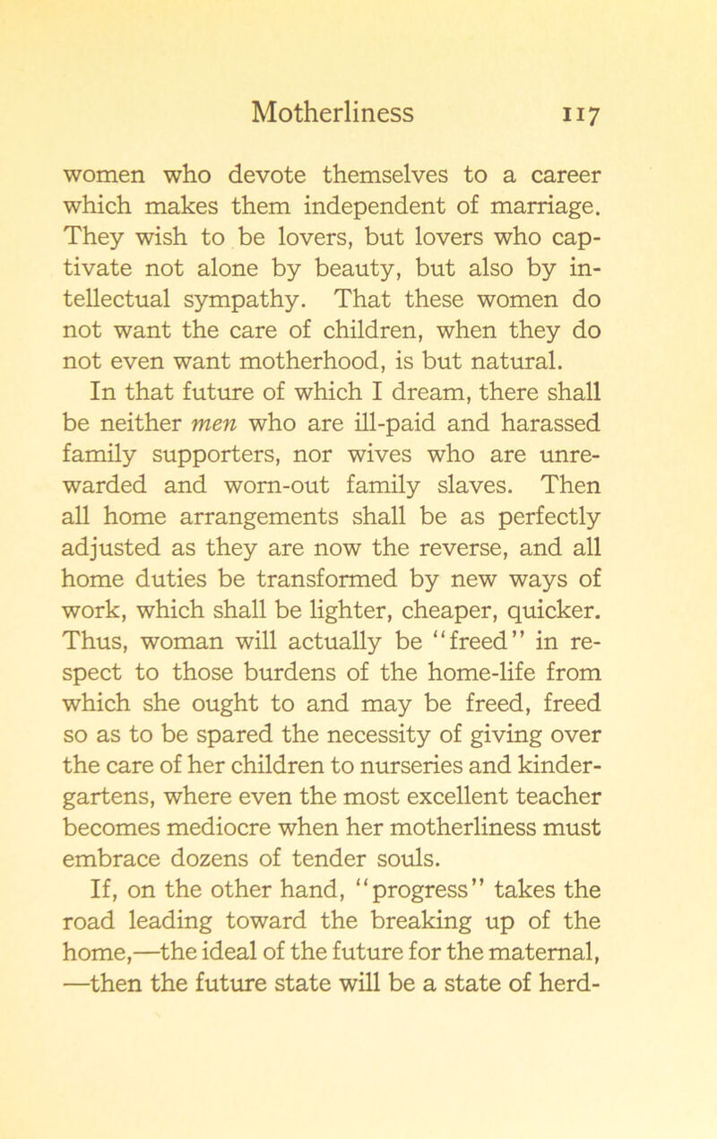 women who devote themselves to a career which makes them independent of marriage. They wish to be lovers, but lovers who cap- tivate not alone by beauty, but also by in- tellectual sympathy. That these women do not want the care of children, when they do not even want motherhood, is but natural. In that future of which I dream, there shall be neither men who are ill-paid and harassed family supporters, nor wives who are unre- warded and wom-out family slaves. Then all home arrangements shall be as perfectly ad justed as they are now the reverse, and all home duties be transformed by new ways of work, which shall be lighter, cheaper, quicker. Thus, woman will actually be “freed” in re- spect to those burdens of the home-life from which she ought to and may be freed, freed so as to be spared the necessity of giving over the care of her children to nurseries and kinder- gartens, where even the most excellent teacher becomes mediocre when her motherliness must embrace dozens of tender souls. If, on the other hand, “progress” takes the road leading toward the breaking up of the home,—the ideal of the future for the matemal, —then the future state will be a State of herd-