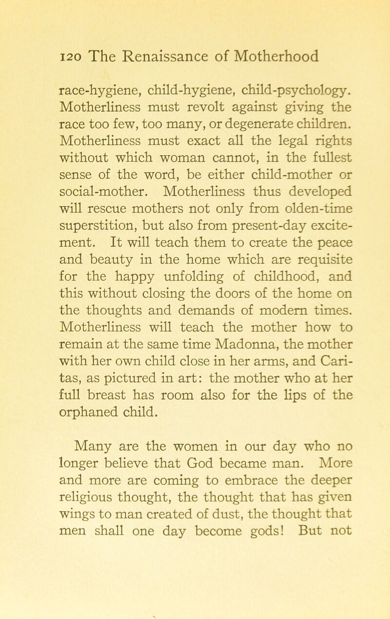 race-hygiene, child-hygiene, child-psychology. Motherliness must revolt against giving the race too few, too many, or degenerate children. Motherliness must exact all the legal rights without which woman cannot, in the fullest sense of the word, be either child-mother or social-mother. Motherliness thus developed will rescue mothers not only from olden-time superstition, but also from present-day excite- ment. It will teach them to create the peace and beauty in the home which are requisite for the happy unfolding of childhood, and this without closing the doors of the home on the thoughts and demands of modern times. Motherliness will teach the mother how to remain at the same time Madonna, the mother with her own child close in her arms, and Cari- tas, as pictured in art: the mother who at her full breast has room also for the lips of the orphaned child. Many are the women in our day who no longer believe that God became man. More and more are coming to embrace the deeper religious thought, the thought that has given wings to man created of dust, the thought that men shall one day become gods! But not