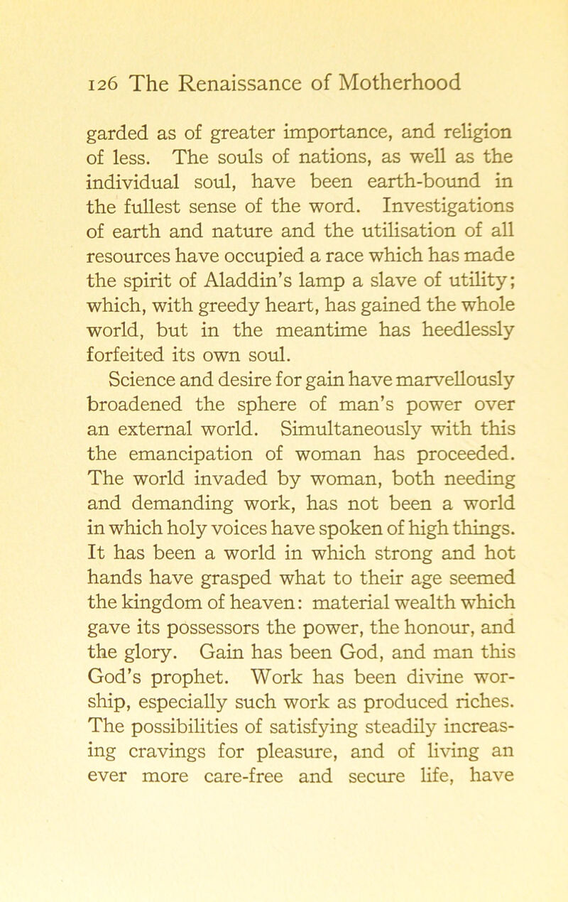 garded as of greater importance, and religion of less. The souls of nations, as well as the individual soul, have been earth-bound in the fullest sense of the word. Investigations of earth and nature and the utilisation of all resources have occupied a race which has made the spirit of Aladdin’s lamp a slave of utility; which, with greedy heart, has gained the whole world, but in the meantime has heedlessly forfeited its own soul. Science and desire for gain have marvellously broadened the sphere of man’s power over an external world. Simultaneously with this the emancipation of woman has proceeded. The world invaded by woman, both needing and demanding work, has not been a world in which holy voices have spöken of high things. It has been a world in which strong and hot hands have grasped what to their age seemed the kingdom of heaven: material wealth which gave its possessors the power, the honom, and the glory. Gain has been God, and man this God’s prophet. Work has been divine wor- ship, especially such work as produced riches. The possibilities of satisfying steadily increas- ing cravings for pleasure, and of living an ever more care-free and secure life, have