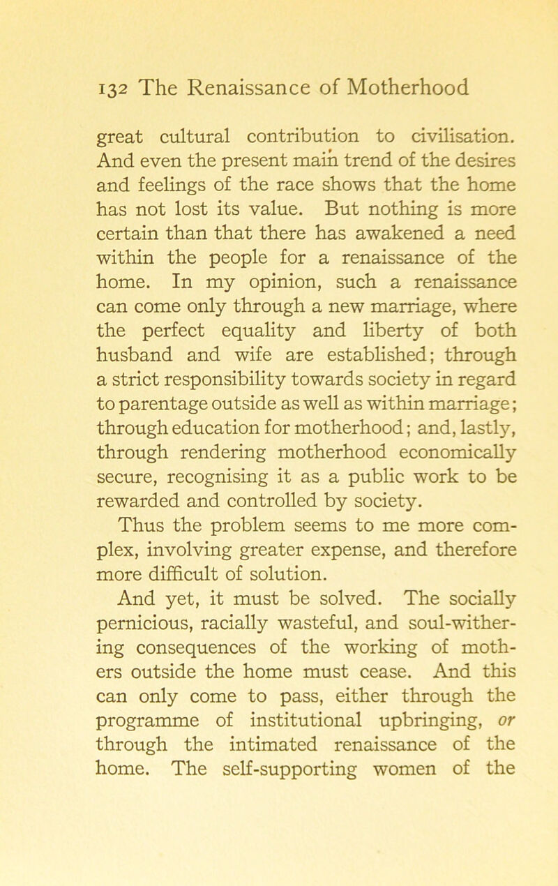 great cultural contribution to civilisation. And even the present main trend of the desires and feelings of the race shows that the home has not lost its value. But nothing is more certain than that there has awakened a need within the people for a renaissance of the home. In my opinion, such a renaissance can come only through a new marriage, where the perfect equality and liberty of both husband and wife are established; through a strict responsibility towards society in regard to parentage outside as well as within marriage; through education for motherhood; and, lastly, through rendering motherhood economically secure, recognising it as a public work to be rewarded and controlled by society. Thus the problem seems to me more com- plex, involving greater expense, and therefore more difficult of solution. And yet, it must be solved. The socially pernicious, racially wasteful, and soul-wither- ing consequences of the working of moth- ers outside the home must cease. And this can only come to pass, either through the programme of institutional upbringing, or through the intimated renaissance of the home. The self-supporting women of the