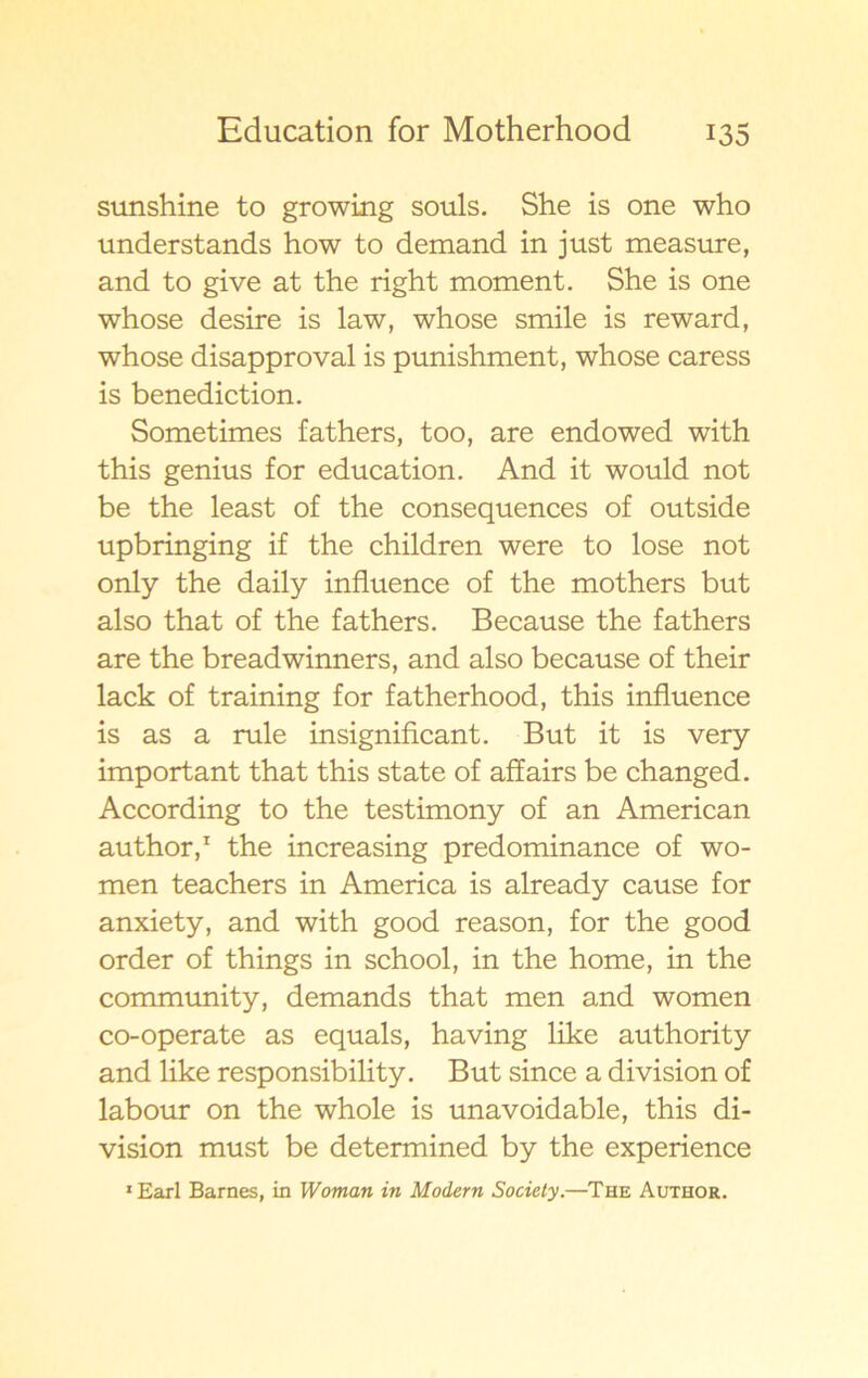 sunshine to growing souls. She is one who understands how to demand in just measure, and to give at the right moment. She is one whose desire is law, whose smile is reward, whose disapproval is punishment, whose caress is benediction. Sometimes fathers, too, are endowed with this genius for education. And it would not be the least of the consequences of outside upbringing if the children were to lose not only the daily influence of the mothers but also that of the fathers. Because the fathers are the breadwinners, and also because of their lack of training for fatherhood, this influence is as a rule insignificant. But it is very important that this state of affairs be changed. According to the testimony of an American author,1 the increasing predominance of wo- men teachers in America is already cause for anxiety, and with good reason, for the good order of things in school, in the home, in the community, demands that men and women co-operate as equals, having like authority and like responsibility. But since a division of labour on the whole is unavoidable, this di- vision must be determined by the experience 1 Earl Barnes, in Woman in Modern Society.—The Author.