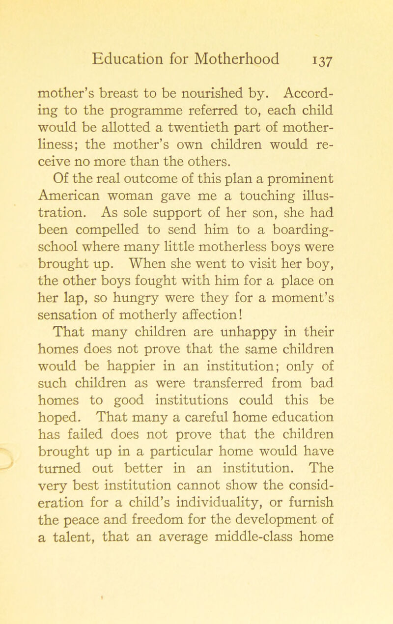 mother’s breast to be nourished by. Accord- ing to the programme referred to, each child would be allotted a twentieth part of mother- liness; the mother’s own children would re- ceive no more than the others. Of the real outcome of this plan a prominent American woman gave me a touching illus- tration. As sole support of her son, she had been compelled to send him to a boarding- school where many little motherless boys were brought up. When she went to visit her boy, the other boys fought with him for a place on her lap, so hungry were they for a moment’s sensation of motherly affection! That many children are unhappy in their homes does not prove that the same children would be happier in an institution; only of such children as were transferred from bad homes to good institutions could this be hoped. That many a careful home education has failed does not prove that the children brought up in a particular home would have tumed out better in an institution. The very best institution cannot show the consid- eration for a child’s individuality, or furnish the peace and freedom for the development of a talent, that an average middle-class home