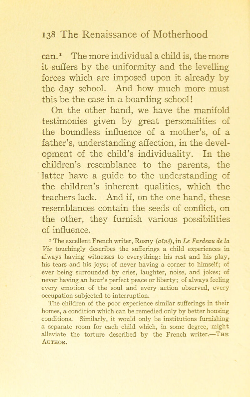 can.1 The more individual a child is, the more it suffers by the uniformity and the levelling forces which are imposed upon it already by the day school. And how much more must this be the case in a boarding school! On the other hand, we have the manifold testimonies given by great personalities of the boundless influence of a mother’s, of a father’s, understanding affection, in the devel- opment of the child’s individuality. In the children’s resemblance to the parents, the latter have a guide to the understanding of the children’s inherent qualities, which the teachers lack. And if, on the one hand, these resemblances contain the seeds of conflict, on the other, they fumish various possibilities of influence. 1 The excellent French writer, Rosny (atné), in Le Fardeau de la Vie touchingly describes the sufferings a child experiences in always having witnesses to everything: his rest and his play, his tears and his joys; of never having a comer to himself; of ever being surrounded by cries, laughter, noise, and jokes; of never having an hour’s perfect peace or liberty; of always feeling every emotion of the soul and every action observed, every occupation subjected to interruption. The children of the poor experience similar sufferings in their homes, a condition which can be remedied only by better housing conditions. Similarly, it would only be institutions fumishing a separate room for each child which, in some degree, might alleviate the torture described by the French writer.—The Author.