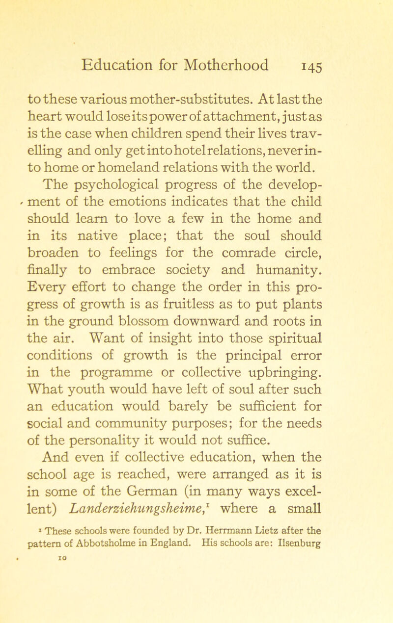 to these various mother-substitutes. At last the heart would lose its power of attachment, just as is the case when children spend their lives trav- elling and only get into hotel relations, never in - to home or homeland relations with the world. The psychological progress of the develop- * ment of the emotions indicates that the child should leam to love a few in the home and in its native place; that the soul should broaden to feelings for the comrade circle, finally to embrace society and humanity. Every effort to change the order in this pro- gress of growth is as fruitless as to put plants in the ground blossom downward and roots in the air. Want of insight into those spiritual conditions of growth is the principal error in the programme or collective upbringing. What youth would have left of soul after such an education would barely be sufficient for social and community purposes; for the needs of the personality it would not suffice. And even if collective education, when the school age is reached, were arranged as it is in some of the German (in many ways excel- lent) Landerziehungsheime,x where a small 1 These schools were founded by Dr. Herrmann Lietz after the pattem of Abbotsholme in England. His schools are: Ilsenburg 10