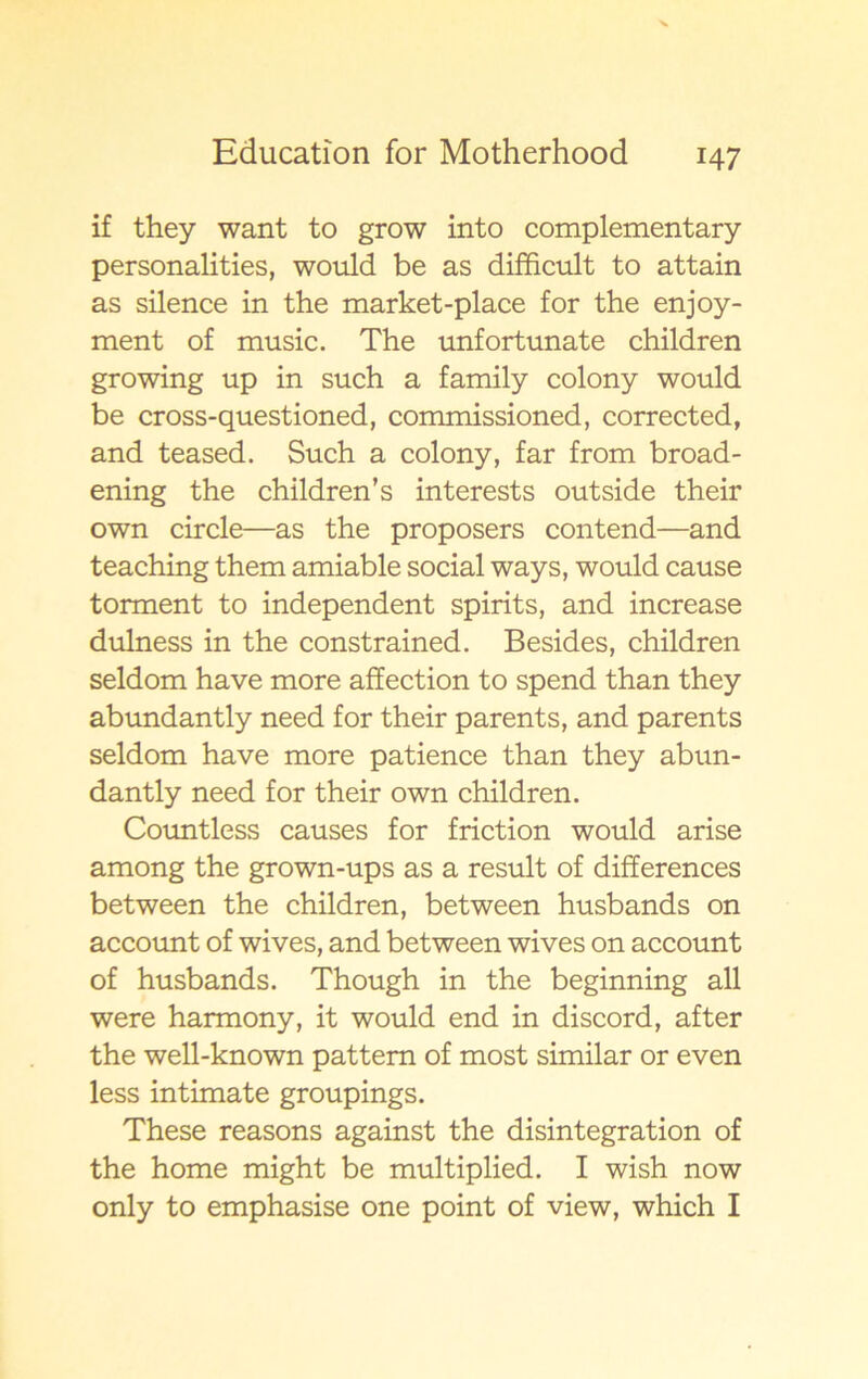 if they want to grow into complementary personalities, would be as difficult to attain as silence in the market-place for the enjoy- ment of music. The unfortunate children growing up in such a family colony would be cross-questioned, commissioned, corrected, and teased. Such a colony, far from broad- ening the children’s interests outside their own circle—as the proposers contend—and teaching them amiable social ways, would cause torment to independent spirits, and increase dulness in the constrained. Besides, children seldom have more affection to spend than they abundantly need for their parents, and parents seldom have more patience than they abun- dantly need for their own children. Countless causes for friction would arise among the grown-ups as a result of differences between the children, between husbands on account of wives, and between wives on account of husbands. Though in the beginning all were harmony, it would end in discord, after the well-known pattem of most similar or even less intimate groupings. These reasons against the disintegration of the home might be multiplied. I wish now only to emphasise one point of view, which I