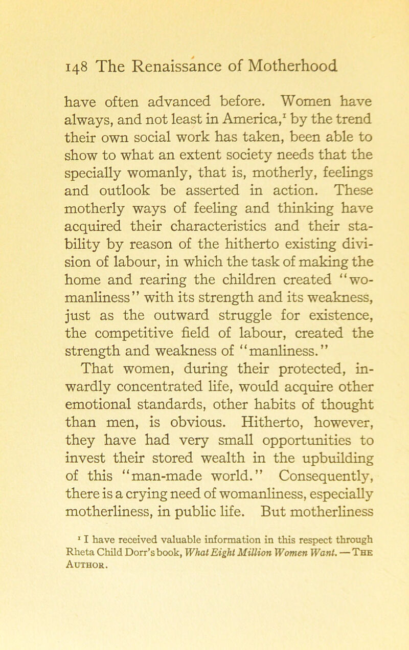 have of ten advanced before. Women have always, and not least in America,1 by the trend their own social work has taken, been able to show to what an extent society needs that the specially womanly, that is, motherly, feelings and outlook be asserted in action. These motherly ways of feeling and thinking have acquired their characteristics and their sta- bility by reason of the hitherto existing divi- sion of labour, in which the task of making the home and rearing the children created “wo- manliness” with its strength and its weakness, just as the outward struggle for existence, the competitive field of labour, created the strength and weakness of “manliness.” That women, during their protected, in- wardly concentrated life, would acquire other emotional standards, other habits of thought than men, is obvious. Hitherto, however, they have had very small opportunities to invest their stored wealth in the upbuilding of this “man-made world.” Consequently, there is a crying need of womanliness, especially motherliness, in public life. But motherliness 11 have received valuable information in this respect through Rlieta Child Dorr’s book, What Eight Million Women Wanl. — The Author.