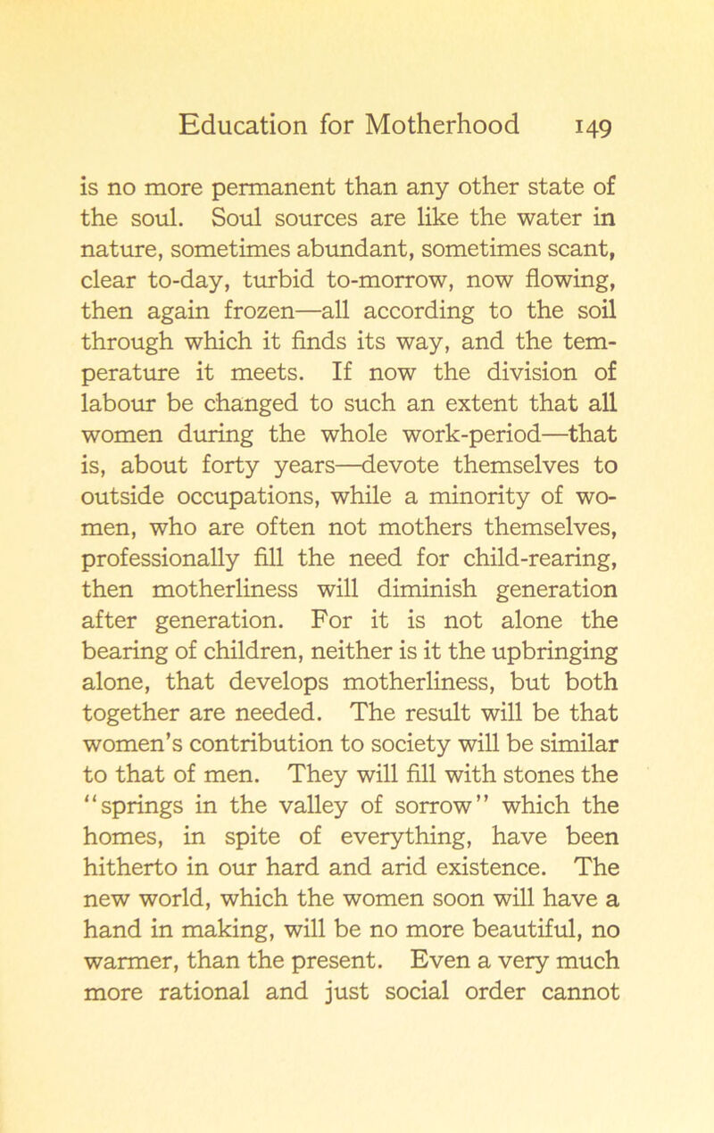 is no more permanent than any other State of the soul. Soul sources are like the water in nature, sometimes abundant, sometimes scant, clear to-day, turbid to-morrow, now flowing, then again frozen—all according to the soil through which it finds its way, and the tem- perature it meets. If now the division of labour be changed to such an extent that all women during the whole work-period—that is, about forty years—devote themselves to outside occupations, while a minority of wo- men, who are often not mothers themselves, professionally fill the need for child-rearing, then motherliness will diminish generation after generation. For it is not alone the bearing of children, neither is it the upbringing alone, that develops motherliness, but both together are needed. The result will be that women’s contribution to society will be similar to that of men. They will fill with stones the “springs in the valley of sorrow” which the homes, in spite of everything, have been hitherto in our hard and arid existence. The new world, which the women soon will have a hand in making, will be no more beautiful, no warmer, than the present. Even a very much more rational and just social order cannot