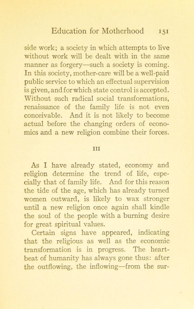 side work; a society in which attempts to live without work will be dealt with in the same manner as forgery—such a society is coming. In this society, mother-care will be a well-paid public service to which an effectual supervision is given, and for which state control is accepted. Without such radical social transformations, renaissance of the family life is not even conceivable. And it is not likely to become actual before the changing orders of econo- mics and a new religion combine their forces. ni As I have already stated, economy and religion determine the trend of life, espe- cially that of family life. And for this reason the tide of the age, which has already turned women outward, is likely to wax stronger until a new religion once again shall kindle the soul of the people with a buming desire for great spiritual values. Certain signs have appeared, indicating that the religious as well as the economic transformation is in progress. The heart- beat of humanity has always gone thus: after the outflowing, the inflowing—from the sur-