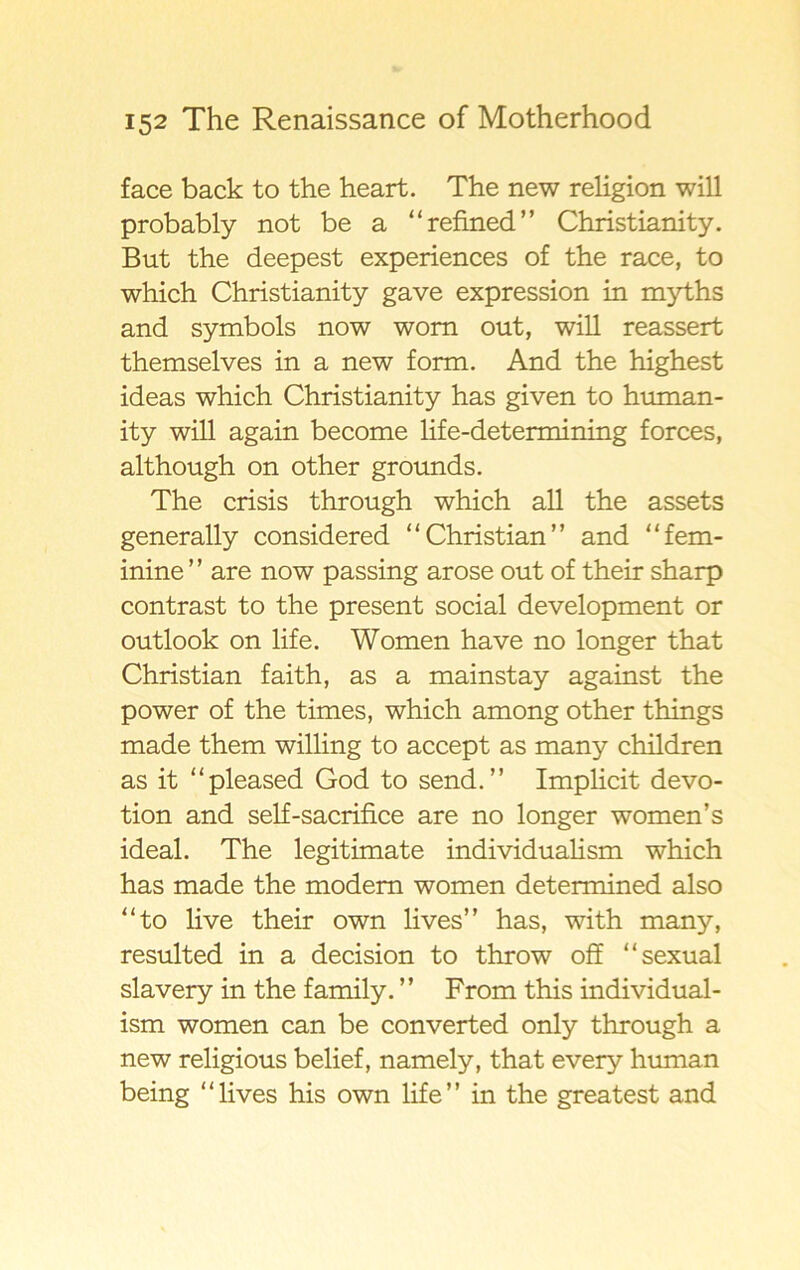 face back to the heart. The new religion will probably not be a “refined” Christianity. But the deepest experiences of the race, to which Christianity gave expression in myths and symbols now wom out, will reassert themselves in a new form. And the highest ideas which Christianity has given to human- ity will again become life-determining forces, although on other grounds. The crisis through which all the assets generally considered “Christian” and “fem- inine ’ ’ are now passing arose out of their sharp contrast to the present social development or outlook on life. Women ha ve no longer that Christian faith, as a mainstay against the power of the times, which among other things made them willing to accept as many children as it “pleased God to send.” Implicit devo- tion and self-sacrifice are no longer women’s ideal. The legitimate individualism which has made the modem women determined also “to live their own lives” has, with many, resulted in a decision to throw off “sexual slavery in the family. ” From this individual- ism women can be converted only through a new religious belief, namely, that every human being “lives his own life” in the greatest and