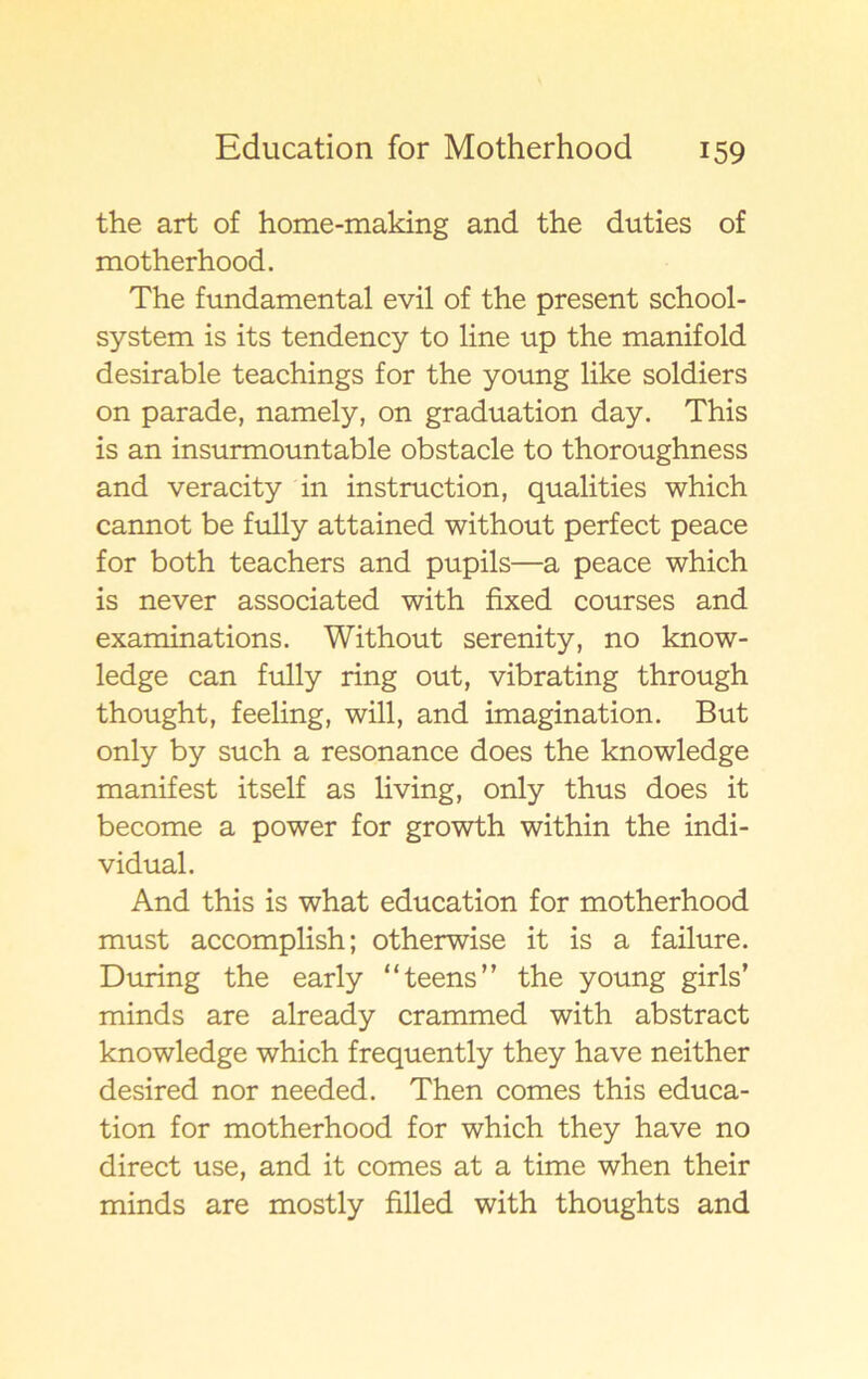 the art of home-making and the duties of motherhood. The fundamental evil of the present school- system is its tendency to line up the manifold desirable teachings for the young like soldiers on parade, namely, on graduation day. This is an insurmountable obstacle to thoroughness and veracity in instruction, qualities which cannot be fully attained without perfect peace for both teachers and pupils—a peace which is never associated with fixed courses and examinations. Without serenity, no know- ledge can fully ring out, vibrating through thought, feeling, will, and imagination. But only by such a resonance does the knowledge manifest itself as living, only thus does it become a power for growth within the indi- vidual. And this is what education for motherhood must accomplish; otherwise it is a failure. During the early “teens” the young girls’ minds are already crammed with abstract knowledge which frequently they have neither desired nor needed. Then comes this educa- tion for motherhood for which they have no direct use, and it comes at a time when their minds are mostly filled with thoughts and