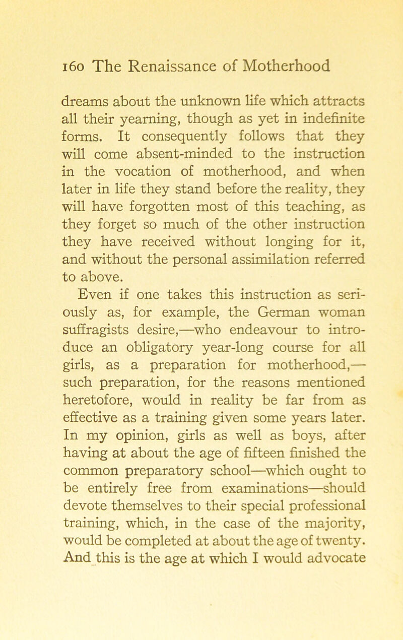 dreams about the unknown life which attracts all their yeaming, though as yet in indefinite forms. It consequently follows that they will come absent-minded to the instruction in the vocation of motherhood, and when later in life they stand before the reality, they will have forgotten most of this teaching, as they forget so much of the other instruction they have received without longing for it, and without the personal assimilation referred to above. Even if one takes this instruction as seri- ously as, for example, the German woman suffragists desire,—who endeavour to intro- duce an obligatory year-long course for all girls, as a preparation for motherhood,— such preparation, for the reasons mentioned heretofore, would in reality be far from as effective as a training given some years later. In my opinion, girls as well as boys, after having at about the age of fifteen finished the common preparatory school—which ought to be entirely free from examinations—should devote themselves to their special professional training, which, in the case of the majority, would be completed at about the age of twenty. And this is the age at which I would advocate