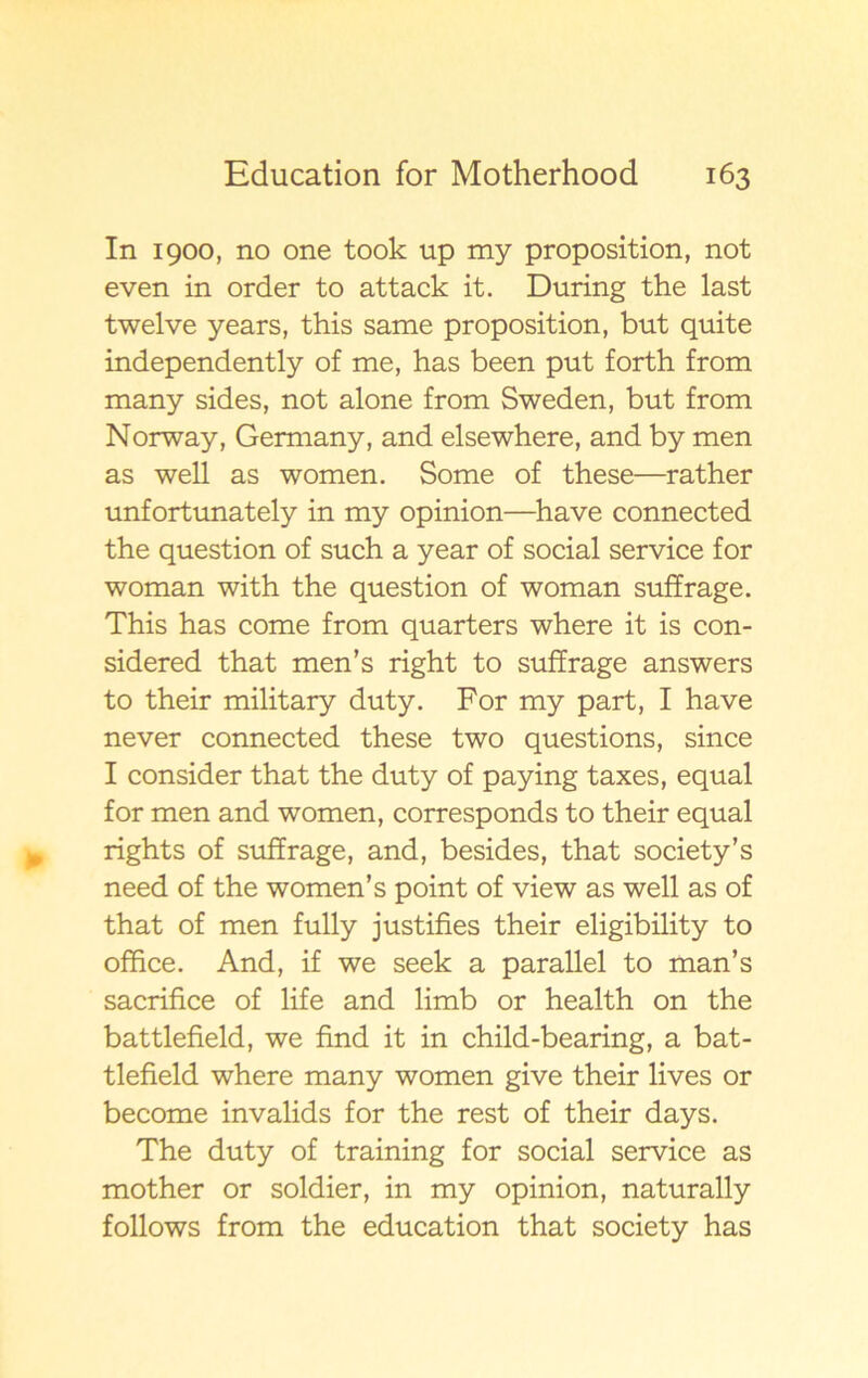 In 1900, no one took up my proposition, not even in order to attack it. During the last twelve years, this same proposition, but quite independently of me, has been put forth from many sides, not alone from Sweden, but from Norway, Germany, and elsewhere, and by men as well as women. Some of these—rather unfortunately in my opinion—have connected the question of such a year of social service for woman with the question of woman suffrage. This has come from quarters where it is con- sidered that men’s right to suffrage answers to their military duty. For my part, I have never connected these two questions, since I consider that the duty of paying taxes, equal for men and women, corresponds to their equal rights of suffrage, and, besides, that society’s need of the women’s point of view as well as of that of men fully justifies their eligibility to offfce. And, if we seek a parallel to man’s sacrifice of life and limb or health on the battlefield, we find it in child-bearing, a bat- tlefield where many women give their lives or become invalids for the rest of their days. The duty of training for social service as mother or soldier, in my opinion, naturally follows from the education that society has