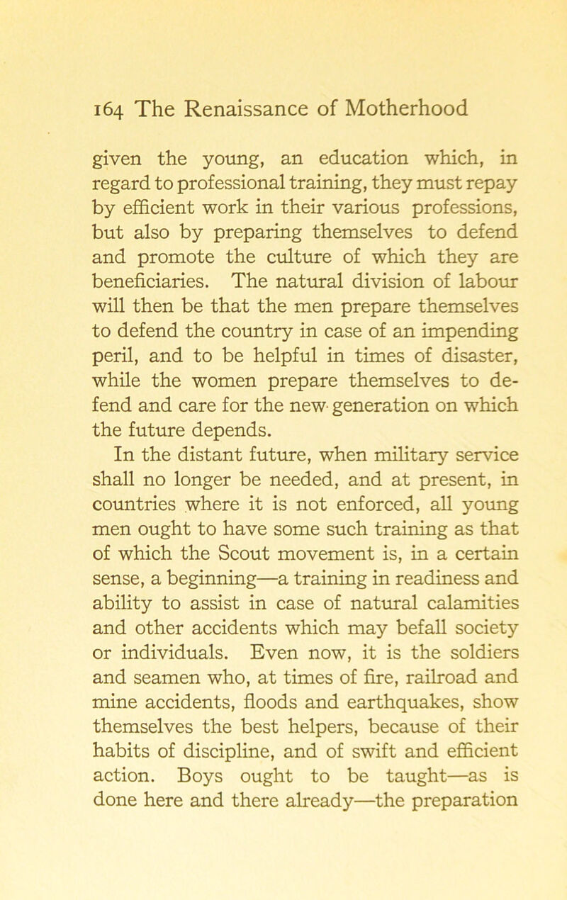 given the young, an education which, in regard to professional training, they must repay by efficient work in their various professions, but also by preparing themselves to defend and promote the culture of which they are beneficiaries. The natural division of labour will then be that the men prepare themselves to defend the country in case of an impending peril, and to be helpful in times of disaster, while the women prepare themselves to de- fend and care for the new generation on which the future depends. In the distant future, when military service shall no longer be needed, and at present, in countries where it is not enforced, all young men ought to have some such training as that of which the Scout movement is, in a certain sense, a beginning—a training in readiness and ability to assist in case of natural calamities and other accidents which may befall society or individuals. Even now, it is the soldiers and seamen who, at times of fire, railroad and mine accidents, floods and earthquakes, show themselves the best helpers, because of their habits of discipline, and of swift and efficient action. Boys ought to be taught—as is done here and there already—the preparation