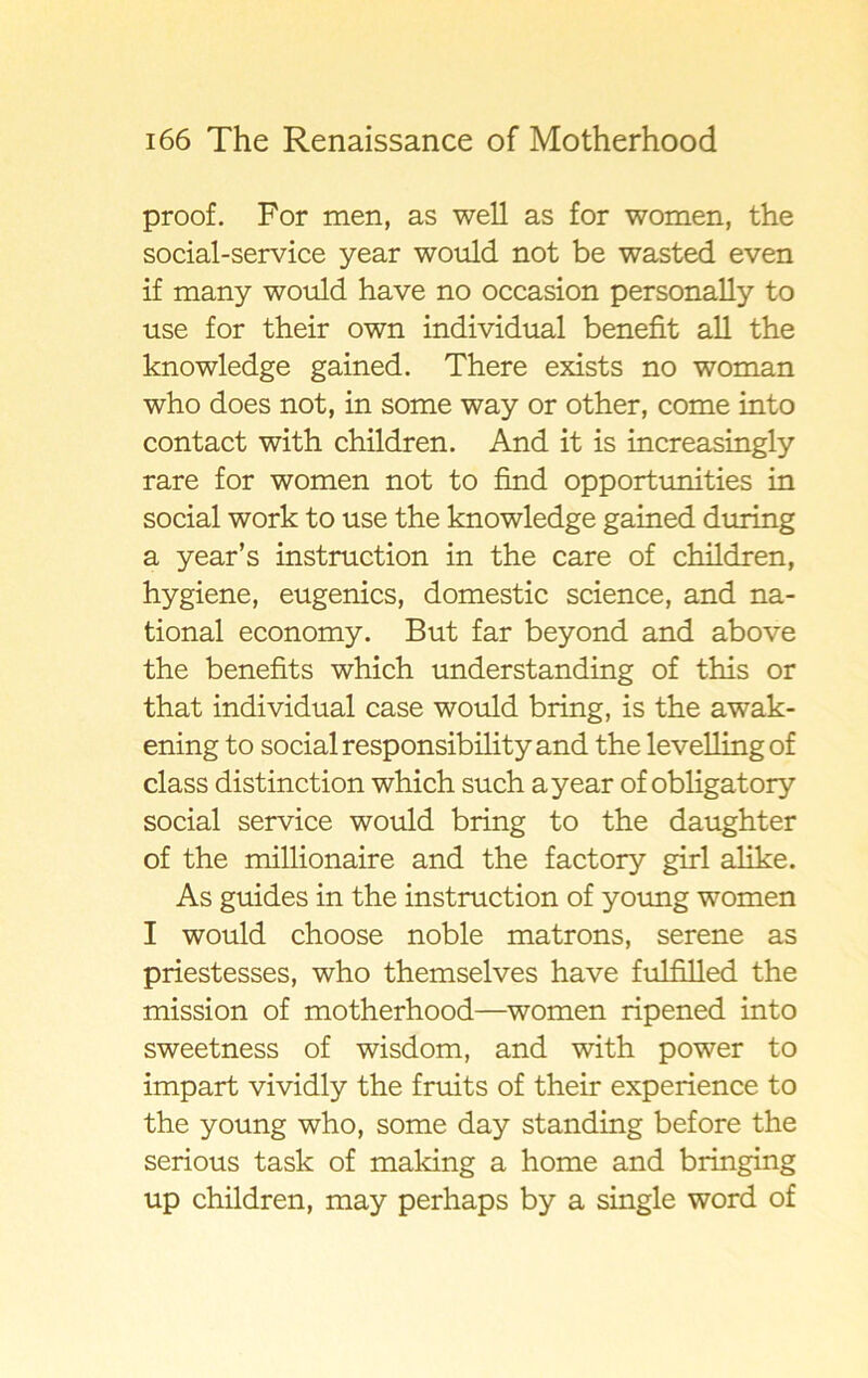 proof. For men, as well as for women, the social-service year would not be wasted even if many would have no occasion personally to use for their own individual benefit all the knowledge gained. There exists no woman who does not, in some way or other, come into contact with children. And it is increasingly rare for women not to find opportunities in social work to use the knowledge gained during a year’s instruction in the care of children, hygiene, eugenics, domestic Science, and na- tional economy. But far beyond and above the benefits which understanding of this or that individual case would bring, is the awak- ening to social responsibility and the levellingof class distinction which such a year of obligatory social service would bring to the daughter of the millionaire and the factory giri alike. As guides in the instruction of young women I would choose noble matrons, serene as priestesses, who themselves have fulfilled the mission of motherhood—women ripened into sweetness of wisdom, and with power to impart vividly the fruits of their experience to the young who, some day standing before the serious task of making a home and bringing up children, may perhaps by a single word of