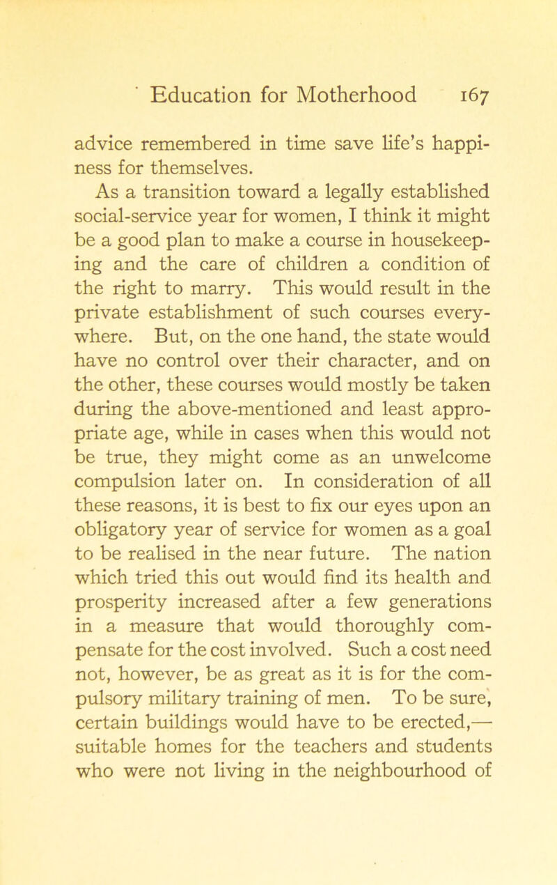 advice remembered in time save life’s happi- ness for themselves. As a transition toward a legally established social-service year for women, I think it might be a good plan to make a course in housekeep- ing and the care of children a condition of the right to marry. This would result in the private establishment of such courses every- where. But, on the one hand, the State would have no control over their character, and on the other, these courses would mostly be taken during the above-mentioned and least appro- priate age, while in cases when this would not be true, they might come as an unwelcome compulsion later on. In consideration of all these reasons, it is best to fix our eyes upon an obligatory year of service for women as a goal to be realised in the near future. The nation which tried this out would find its health and prosperity increased after a few generations in a measure that would thoroughly com- pensate for the cost involved. Such a cost need not, however, be as great as it is for the com- pulsory military training of men. To be sure, certain buildings would have to be erected,— suitable homes for the teachers and students who were not living in the neighbourhood of