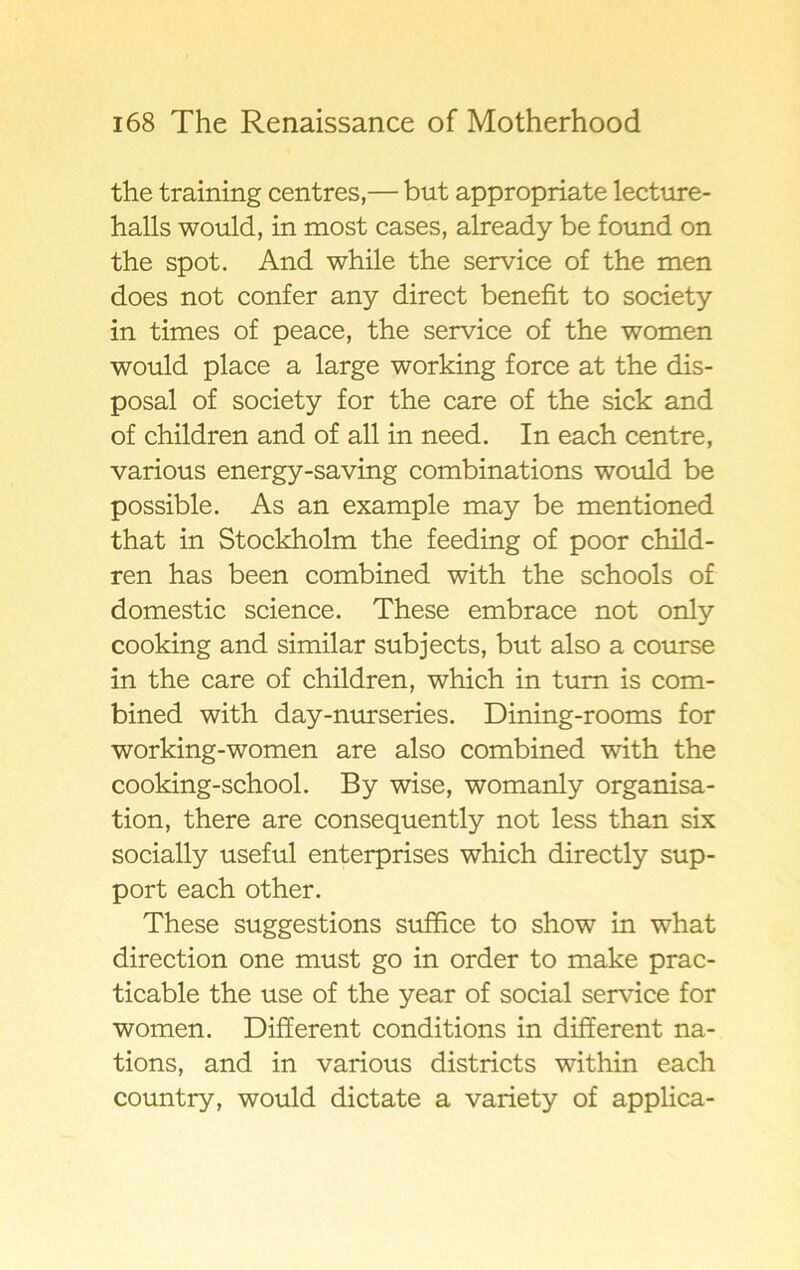 the training centres,— but appropriate lecture- halls would, in most cases, already be found on the spot. And while the service of the men does not confer any direct benefit to society in times of peace, the service of the women would place a large working force at the dis- posal of society for the care of the sick and of children and of all in need. In each centre, various energy-saving combinations would be possible. As an example may be mentioned that in Stockholm the feeding of poor child- ren has been combined with the schools of domestic Science. These embrace not only cooking and similar subjects, but also a course in the care of children, which in tum is com- bined with day-nurseries. Dining-rooms for working-women are also combined with the cooking-school. By wise, womanly organisa- tion, there are consequently not less than six socially useful enterprises which directly sup- port each other. These suggestions suffice to show in what direction one must go in order to make prac- ticable the use of the year of social service for women. Different conditions in different na- tions, and in various districts within each country, would dictate a variety of applica-