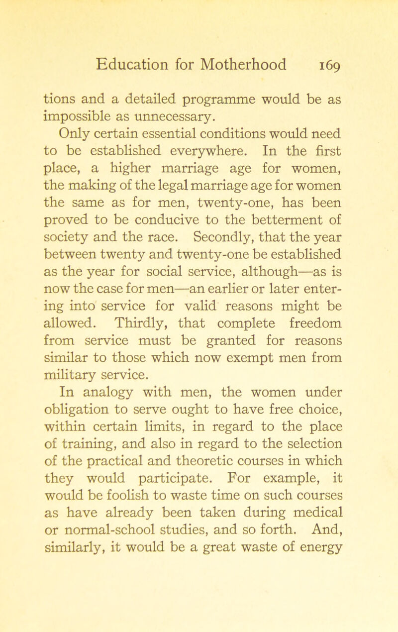 tions and a detailed programme would be as impossible as unnecessary. Only certain essential conditions would need to be established everywhere. In the first place, a higher marriage age for women, the making of the legal marriage age for women the same as for men, twenty-one, has been proved to be conducive to the betterment of society and the race. Secondly, that the year between twenty and twenty-one be established as the year for social service, although—as is now the case for men—an earlier or later enter- ing into service for valid reasons might be allowed. Thirdly, that complete freedom from service must be granted for reasons similar to those which now exempt men from military service. In analogy with men, the women under obligation to serve ought to have free choice, within certain limits, in regard to the place of training, and also in regard to the selection of the practical and theoretic courses in which they would participate. For example, it would be foolish to waste time on such courses as have already been taken during medical or normal-school studies, and so forth. And, similarly, it would be a great waste of energy