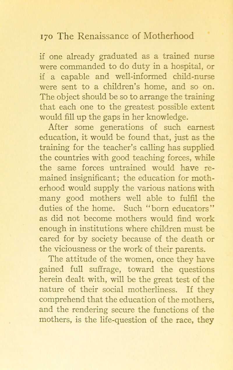 if one already graduated as a trained nurse were commanded to do duty in a hospital, or if a capable and well-informed child-nurse were sent to a children’s home, and so on. The object should be so to arrange the training that each one to the greatest possible extent would fill up the gaps in her knowledge. After some generations of such eamest education, it would be found that, just as the training for the teacher’s calling has supplied the countries with good teaching forces, while the same forces untrained would have re- mained insignificant; the education for moth- erhood would supply the various nations with many good mothers well able to fulfil the duties of the home. Such “born educators” as did not become mothers would find work enough in institutions where children must be cared for by society because of the death or the viciousness or the work of their parents. The attitude of the women, once they have gained full suffrage, toward the questions herein dealt with, will be the great test of the nature of their social motherliness. If they comprehend that the education of the mothers, and the rendering secure the functions of the mothers, is the life-question of the race, they